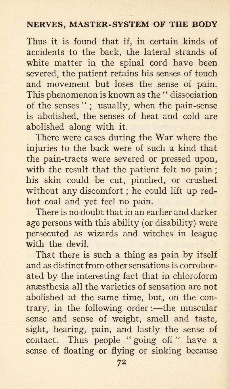 Thus it is found that if, in certain kinds of accidents to the back, the lateral strands of white matter in the spinal cord have been severed, the patient retains his senses of touch and movement but loses the sense of pain. This phenomenon is known as the ‘ ‘ dissociation of the senses ” ; usually, when the pain-sense is abolished, the senses of heat and cold are abolished along with it. There were cases during the War where the injuries to the back were of such a kind that the pain-tracts were severed or pressed upon, with the result that the patient felt no pain ; his skin could be cut, pinched, or crushed without any discomfort; he could lift up red- hot coal and yet feel no pain. There is no doubt that in an earlier and darker age persons with this ability (or disability) were persecuted as wizards and witches in league with the devil. That there is such a thing as pain by itself and as distinct from other sensations is corrobor¬ ated by the interesting fact that in chloroform anaesthesia all the varieties of sensation are not abolished at the same time, but, on the con¬ trary, in the following order :—the muscular sense and sense of weight, smell and taste, sight, hearing, pain, and lastly the sense of contact. Thus people “ going off ” have a sense of floating or flying or sinking because