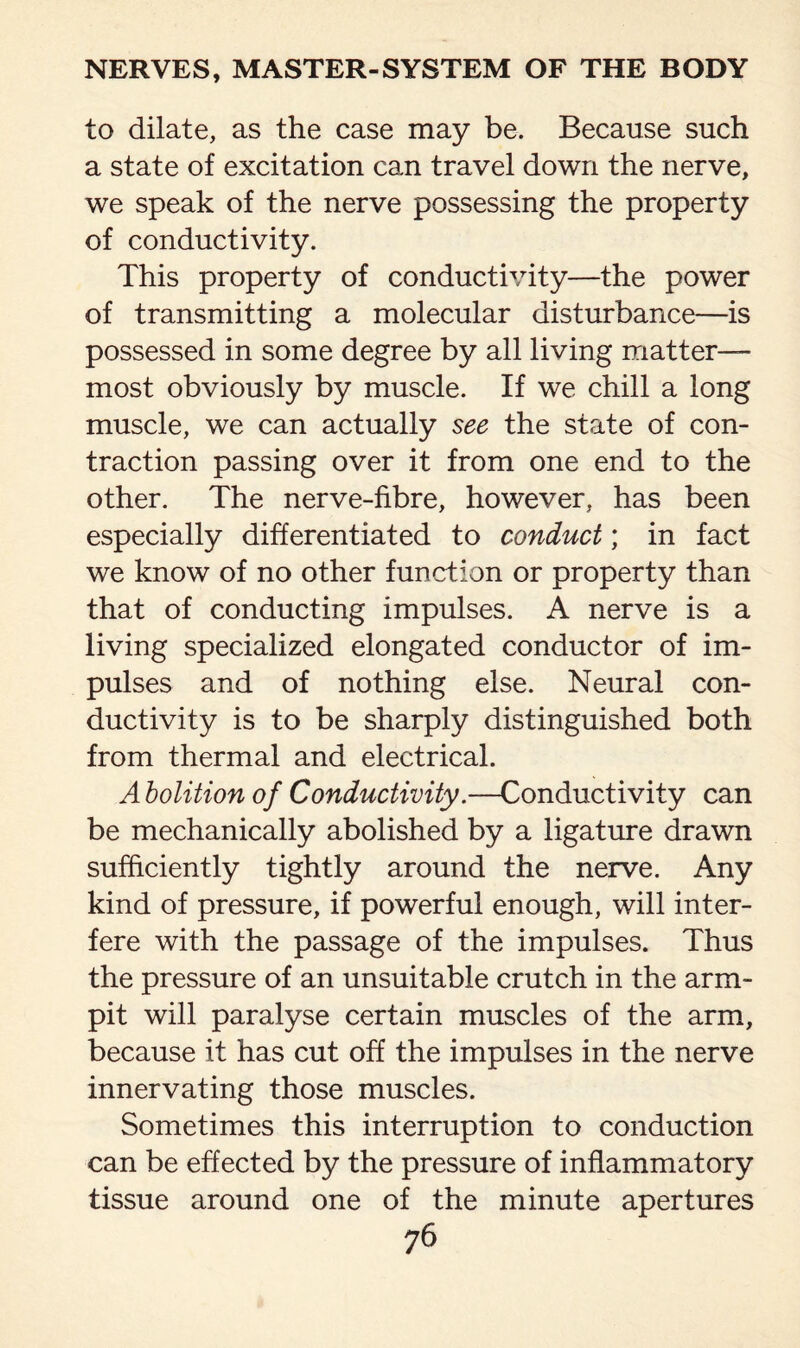 to dilate, as the case may be. Because such a state of excitation can travel down the nerve, we speak of the nerve possessing the property of conductivity. This property of conductivity—the power of transmitting a molecular disturbance—is possessed in some degree by all living matter— most obviously by muscle. If we chill a long muscle, we can actually see the state of con¬ traction passing over it from one end to the other. The nerve-fibre, however, has been especially differentiated to conduct; in fact we know of no other function or property than that of conducting impulses. A nerve is a living specialized elongated conductor of im¬ pulses and of nothing else. Neural con¬ ductivity is to be sharply distinguished both from thermal and electrical. A bolition of Conductivity.—Conductivity can be mechanically abolished by a ligature drawn sufficiently tightly around the nerve. Any kind of pressure, if powerful enough, will inter¬ fere with the passage of the impulses. Thus the pressure of an unsuitable crutch in the arm- pit will paralyse certain muscles of the arm, because it has cut off the impulses in the nerve innervating those muscles. Sometimes this interruption to conduction can be effected by the pressure of inflammatory tissue around one of the minute apertures