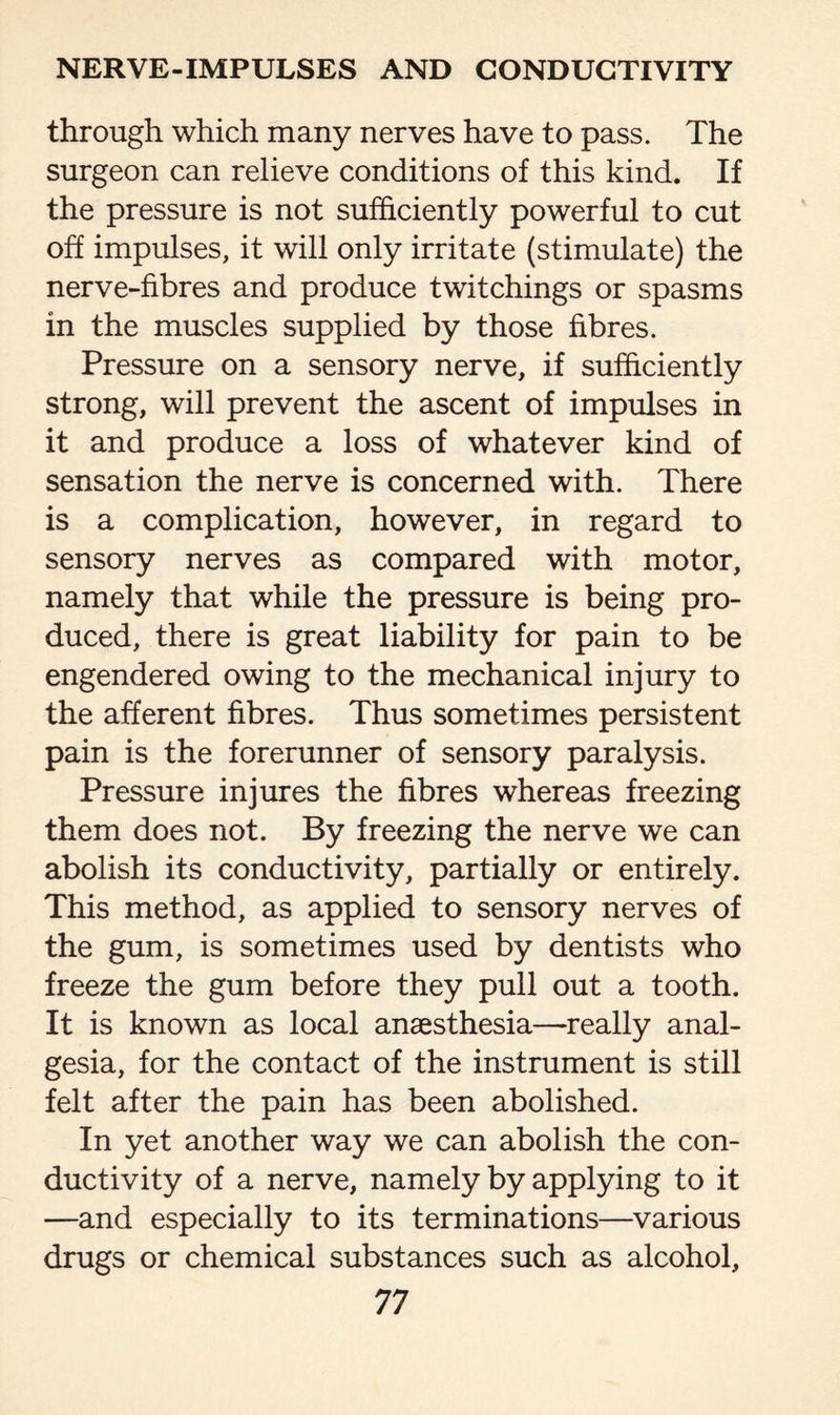 through which many nerves have to pass. The surgeon can relieve conditions of this kind. If the pressure is not sufficiently powerful to cut off impulses, it will only irritate (stimulate) the nerve-fibres and produce twitchings or spasms in the muscles supplied by those fibres. Pressure on a sensory nerve, if sufficiently strong, will prevent the ascent of impulses in it and produce a loss of whatever kind of sensation the nerve is concerned with. There is a complication, however, in regard to sensory nerves as compared with motor, namely that while the pressure is being pro¬ duced, there is great liability for pain to be engendered owing to the mechanical injury to the afferent fibres. Thus sometimes persistent pain is the forerunner of sensory paralysis. Pressure injures the fibres whereas freezing them does not. By freezing the nerve we can abolish its conductivity, partially or entirely. This method, as applied to sensory nerves of the gum, is sometimes used by dentists who freeze the gum before they pull out a tooth. It is known as local anaesthesia—really anal¬ gesia, for the contact of the instrument is still felt after the pain has been abolished. In yet another way we can abolish the con¬ ductivity of a nerve, namely by applying to it —and especially to its terminations—various drugs or chemical substances such as alcohol,