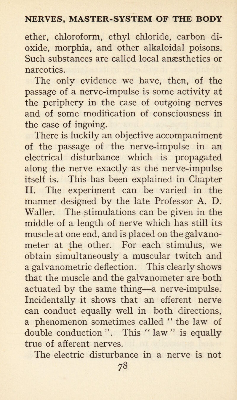 ether, chloroform, ethyl chloride, carbon di¬ oxide, morphia, and other alkaloidal poisons. Such substances are called local anaesthetics or narcotics. The only evidence we have, then, of the passage of a nerve-impulse is some activity at the periphery in the case of outgoing nerves and of some modification of consciousness in the case of ingoing. There is luckily an objective accompaniment of the passage of the nerve-impulse in an electrical disturbance which is propagated along the nerve exactly as the nerve-impulse itself is. This has been explained in Chapter II. The experiment can be varied in the manner designed by the late Professor A. D. Waller. The stimulations can be given in the middle of a length of nerve which has still its muscle at one end, and is placed on the galvano¬ meter at the other. For each stimulus, we obtain simultaneously a muscular twitch and a galvanometric deflection. This clearly shows that the muscle and the galvanometer are both actuated by the same thing—a nerve-impulse. Incidentally it shows that an efferent nerve can conduct equally well in both directions, a phenomenon sometimes called “ the law of double conduction This “ law ” is equally true of afferent nerves. The electric disturbance in a nerve is not