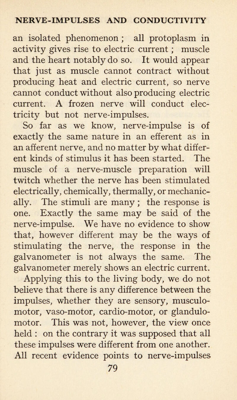 an isolated phenomenon ; all protoplasm in activity gives rise to electric current; muscle and the heart notably do so. It would appear that just as muscle cannot contract without producing heat and electric current, so nerve cannot conduct without also producing electric current. A frozen nerve will conduct elec¬ tricity but not nerve-impulses. So far as we know, nerve-impulse is of exactly the same nature in an efferent as in an afferent nerve, and no matter by what differ¬ ent kinds of stimulus it has been started. The muscle of a nerve-muscle preparation will twitch whether the nerve has been stimulated electrically, chemically, thermally, or mechanic¬ ally. The stimuli are many; the response is one. Exactly the same may be said of the nerve-impulse. We have no evidence to show that, however different may be the ways of stimulating the nerve, the response in the galvanometer is not always the same. The galvanometer merely shows an electric current. Applying this to the living body, we do not believe that there is any difference between the impulses, whether they are sensory, musculo- motor, vaso-motor, cardio-motor, or glandulo- motor. This was not, however, the view once held : on the contrary it was supposed that all these impulses were different from one another. All recent evidence points to nerve-impulses