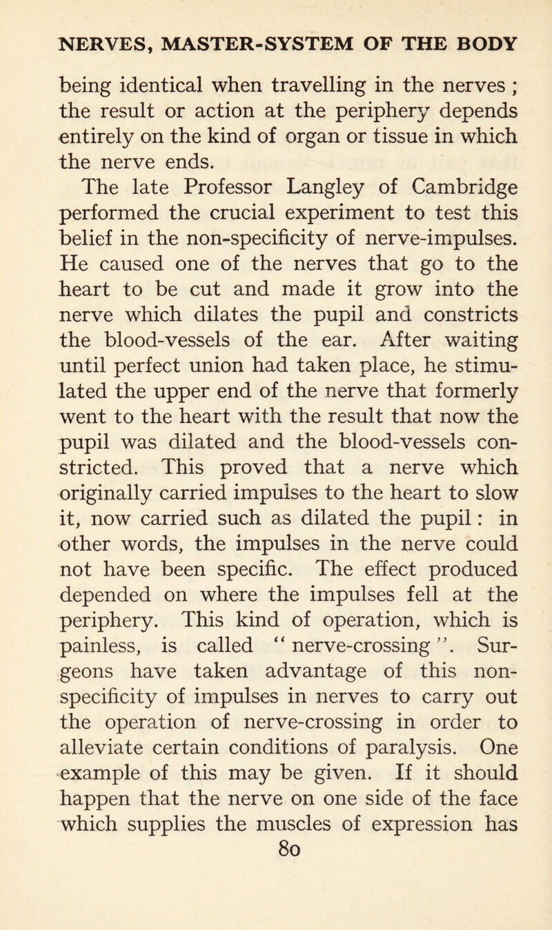 being identical when travelling in the nerves ; the result or action at the periphery depends entirely on the kind of organ or tissue in which the nerve ends. The late Professor Langley of Cambridge performed the crucial experiment to test this belief in the non-specificity of nerve-impulses. He caused one of the nerves that go to the heart to be cut and made it grow into the nerve which dilates the pupil and constricts the blood-vessels of the ear. After waiting until perfect union had taken place, he stimu¬ lated the upper end of the nerve that formerly went to the heart with the result that now the pupil was dilated and the blood-vessels con¬ stricted. This proved that a nerve which originally carried impulses to the heart to slow it, now carried such as dilated the pupil: in other words, the impulses in the nerve could not have been specific. The effect produced depended on where the impulses fell at the periphery. This kind of operation, which is painless, is called “ nerve-crossing Sur¬ geons have taken advantage of this non¬ specificity of impulses in nerves to carry out the operation of nerve-crossing in order to alleviate certain conditions of paralysis. One example of this may be given. If it should happen that the nerve on one side of the face which supplies the muscles of expression has