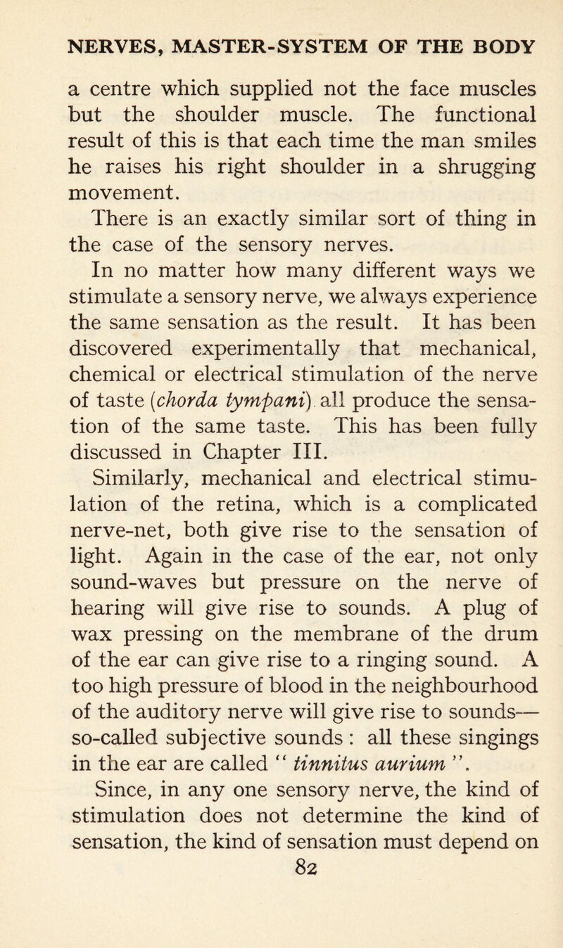 a centre which supplied not the face muscles but the shoulder muscle. The functional result of this is that each time the man smiles he raises his right shoulder in a shrugging movement. There is an exactly similar sort of thing in the case of the sensory nerves. In no matter how many different ways we stimulate a sensory nerve, we always experience the same sensation as the result. It has been discovered experimentally that mechanical, chemical or electrical stimulation of the nerve of taste (chorda tympani) all produce the sensa¬ tion of the same taste. This has been fully discussed in Chapter III. Similarly, mechanical and electrical stimu¬ lation of the retina, which is a complicated nerve-net, both give rise to the sensation of light. Again in the case of the ear, not only sound-waves but pressure on the nerve of hearing will give rise to sounds. A plug of wax pressing on the membrane of the drum of the ear can give rise to a ringing sound. A too high pressure of blood in the neighbourhood of the auditory nerve will give rise to sounds— so-called subjective sounds : all these singings in the ear are called ‘ ‘ tinnitus aurium ’ ’. Since, in any one sensory nerve, the kind of stimulation does not determine the kind of sensation, the kind of sensation must depend on