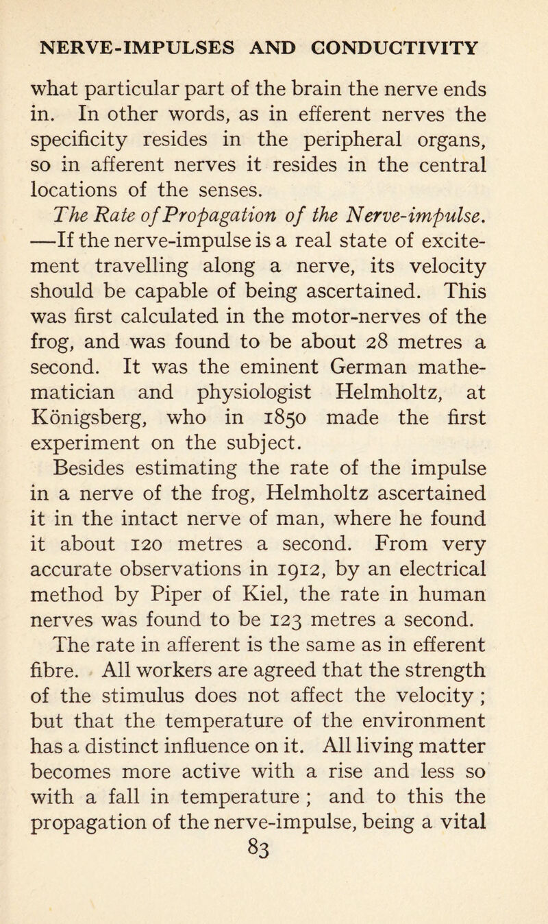 what particular part of the brain the nerve ends in. In other words, as in efferent nerves the specificity resides in the peripheral organs, so in afferent nerves it resides in the central locations of the senses. The Rate of Propagation of the Nerve-impulse. —If the nerve-impulse is a real state of excite¬ ment travelling along a nerve, its velocity should be capable of being ascertained. This was first calculated in the motor-nerves of the frog, and was found to be about 28 metres a second. It was the eminent German mathe¬ matician and physiologist Helmholtz, at Konigsberg, who in 1850 made the first experiment on the subject. Besides estimating the rate of the impulse in a nerve of the frog, Helmholtz ascertained it in the intact nerve of man, where he found it about 120 metres a second. From very accurate observations in 1912, by an electrical method by Piper of Kiel, the rate in human nerves was found to be 123 metres a second. The rate in afferent is the same as in efferent fibre. All workers are agreed that the strength of the stimulus does not affect the velocity; but that the temperature of the environment has a distinct influence on it. All living matter becomes more active with a rise and less so with a fall in temperature ; and to this the propagation of the nerve-impulse, being a vital