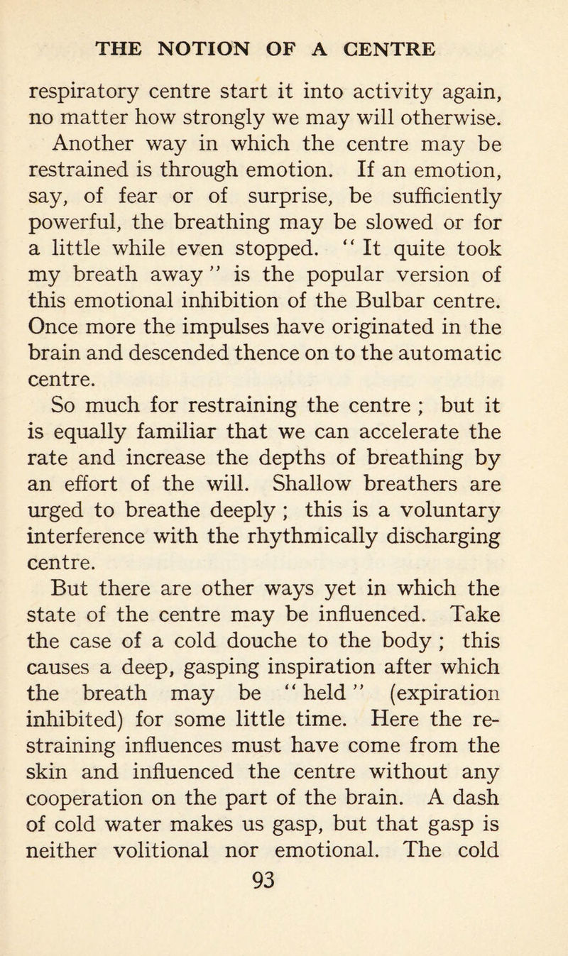 respiratory centre start it into activity again, no matter how strongly we may will otherwise. Another way in which the centre may be restrained is through emotion. If an emotion, say, of fear or of surprise, be sufficiently powerful, the breathing may be slowed or for a little while even stopped. “ It quite took my breath away ” is the popular version of this emotional inhibition of the Bulbar centre. Once more the impulses have originated in the brain and descended thence on to the automatic centre. So much for restraining the centre ; but it is equally familiar that we can accelerate the rate and increase the depths of breathing by an effort of the will. Shallow breathers are urged to breathe deeply ; this is a voluntary interference with the rhythmically discharging centre. But there are other ways yet in which the state of the centre may be influenced. Take the case of a cold douche to the body ; this causes a deep, gasping inspiration after which the breath may be “ held ” (expiration inhibited) for some little time. Here the re¬ straining influences must have come from the skin and influenced the centre without any cooperation on the part of the brain. A dash of cold water makes us gasp, but that gasp is neither volitional nor emotional. The cold