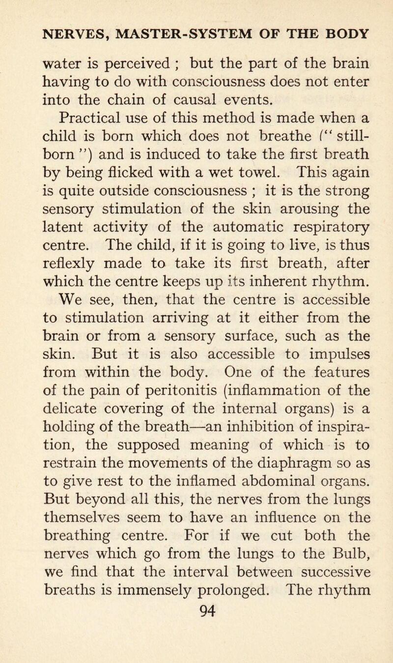 water is perceived ; but the part of the brain having to do with consciousness does not enter into the chain of causal events. Practical use of this method is made when a child is born which does not breathe (“ still¬ born ”) and is induced to take the first breath by being flicked with a wet towel. This again is quite outside consciousness ; it is the strong sensory stimulation of the skin arousing the latent activity of the automatic respiratory centre. The child, if it is going to live, is thus reflexly made to take its first breath, after which the centre keeps up its inherent rhythm. We see, then, that the centre is accessible to stimulation arriving at it either from the brain or from a sensory surface, such as the skin. But it is also accessible to impulses from within the body. One of the features of the pain of peritonitis (inflammation of the delicate covering of the internal organs) is a holding of the breath—an inhibition of inspira¬ tion, the supposed meaning of which is to restrain the movements of the diaphragm so as to give rest to the inflamed abdominal organs. But beyond all this, the nerves from the lungs themselves seem to have an influence on the breathing centre. For if we cut both the nerves which go from the lungs to the Bulb, we find that the interval between successive breaths is immensely prolonged. The rhythm