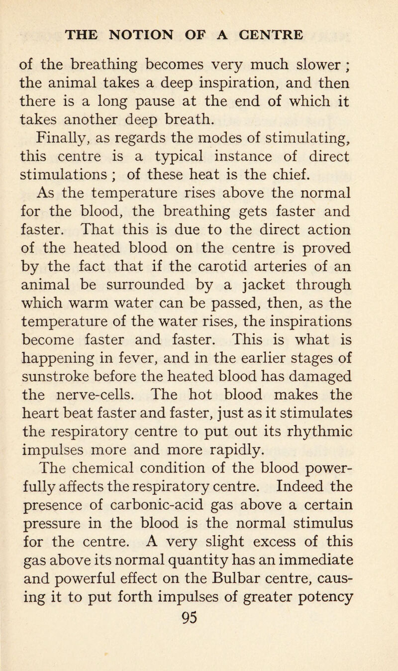 of the breathing becomes very much slower ; the animal takes a deep inspiration, and then there is a long pause at the end of which it takes another deep breath. Finally, as regards the modes of stimulating, this centre is a typical instance of direct stimulations ; of these heat is the chief. As the temperature rises above the normal for the blood, the breathing gets faster and faster. That this is due to the direct action of the heated blood on the centre is proved by the fact that if the carotid arteries of an animal be surrounded by a jacket through which warm water can be passed, then, as the temperature of the water rises, the inspirations become faster and faster. This is what is happening in fever, and in the earlier stages of sunstroke before the heated blood has damaged the nerve-cells. The hot blood makes the heart beat faster and faster, just as it stimulates the respiratory centre to put out its rhythmic impulses more and more rapidly. The chemical condition of the blood power¬ fully affects the respiratory centre. Indeed the presence of carbonic-acid gas above a certain pressure in the blood is the normal stimulus for the centre. A very slight excess of this gas above its normal quantity has an immediate and powerful effect on the Bulbar centre, caus¬ ing it to put forth impulses of greater potency