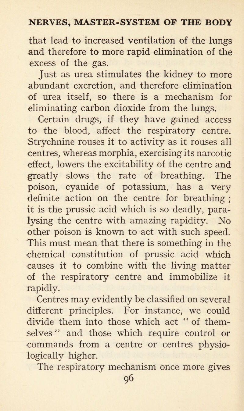 that lead to increased ventilation of the lungs and therefore to more rapid elimination of the excess of the gas. Just as urea stimulates the kidney to more abundant excretion, and therefore elimination of urea itself, so there is a mechanism for eliminating carbon dioxide from the lungs. Certain drugs, if they have gained access to the blood, affect the respiratory centre. Strychnine rouses it to activity as it rouses all centres, whereas morphia, exercising its narcotic effect, lowers the excitability of the centre and greatly slows the rate of breathing. The poison, cyanide of potassium, has a very definite action on the centre for breathing ; it is the prussic acid which is so deadly, para¬ lysing the centre with amazing rapidity. No other poison is known to act with such speed. This must mean that there is something in the chemical constitution of prussic acid which causes it to combine with the living matter of the respiratory centre and immobilize it rapidly. Centres may evidently be classified on several different principles. For instance, we could divide them into those which act “ of them¬ selves ” and those which require control or commands from a centre or centres physio¬ logically higher. The respiratory mechanism once more gives