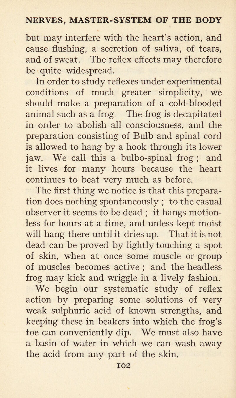 but may interfere with the heart's action, and cause flushing, a secretion of saliva, of tears, and of sweat. The reflex effects may therefore be quite widespread. In order to study reflexes under experimental conditions of much greater simplicity, we should make a preparation of a cold-blooded animal such as a frog. The frog is decapitated in order to abolish all consciousness, and the preparation consisting of Bulb and spinal cord is allowed to hang by a hook through its lower jaw. We call this a bulbo-spinal frog ; and it lives for many hours because the heart continues to beat very much as before. The first thing we notice is that this prepara¬ tion does nothing spontaneously ; to the casual observer it seems to be dead ; it hangs motion¬ less for hours at a time, and unless kept moist will hang there until it dries up. That it is not dead can be proved by lightly touching a spot of skin, when at once some muscle or group of muscles becomes active ; and the headless frog may kick and wriggle in a lively fashion. We begin our systematic study of reflex action by preparing some solutions of very weak sulphuric acid of known strengths, and keeping these in beakers into which the frog’s toe can conveniently dip. We must also have a basin of water in which we can wash away the acid from any part of the skin.
