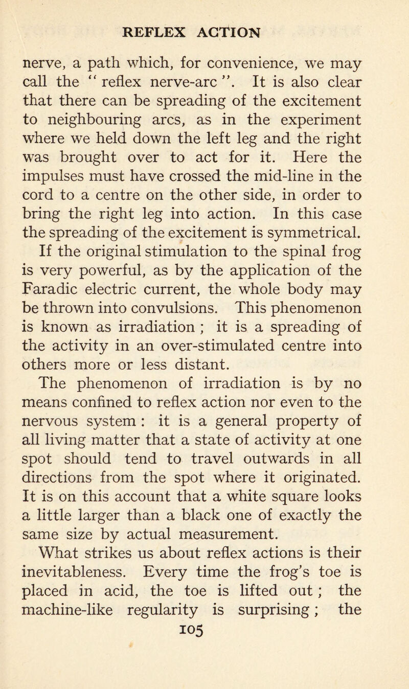 nerve, a path which, for convenience, we may call the “ reflex nerve-arc It is also clear that there can be spreading of the excitement to neighbouring arcs, as in the experiment where we held down the left leg and the right was brought over to act for it. Here the impulses must have crossed the mid-line in the cord to a centre on the other side, in order to bring the right leg into action. In this case the spreading of the excitement is symmetrical. If the original stimulation to the spinal frog is very powerful, as by the application of the Faradic electric current, the whole body may be thrown into convulsions. This phenomenon is known as irradiation ; it is a spreading of the activity in an over-stimulated centre into others more or less distant. The phenomenon of irradiation is by no means confined to reflex action nor even to the nervous system : it is a general property of all living matter that a state of activity at one spot should tend to travel outwards in all directions from the spot where it originated. It is on this account that a white square looks a little larger than a black one of exactly the same size by actual measurement. What strikes us about reflex actions is their inevitableness. Every time the frog’s toe is placed in acid, the toe is lifted out; the machine-like regularity is surprising; the