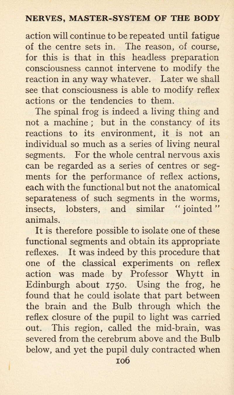 action will continue to be repeated until fatigue of the centre sets in. The reason, of course, for this is that in this headless preparation consciousness cannot intervene to modify the reaction in any way whatever. Later we shall see that consciousness is able to modify reflex actions or the tendencies to them. The spinal frog is indeed a living thing and not a machine ; but in the constancy of its reactions to its environment, it is not an individual so much as a series of living neural segments. For the whole central nervous axis can be regarded as a series of centres or seg¬ ments for the performance of reflex actions, each with the functional but not the anatomical separateness of such segments in the worms, insects, lobsters, and similar “ jointed ” animals. It is therefore possible to isolate one of these functional segments and obtain its appropriate reflexes. It was indeed by this procedure that one of the classical experiments on reflex action was made by Professor Whytt in Edinburgh about 1750. Using the frog, he found that he could isolate that part between the brain and the Bulb through which the reflex closure of the pupil to light was carried out. This region, called the mid-brain, was severed from the cerebrum above and the Bulb below, and yet the pupil duly contracted when