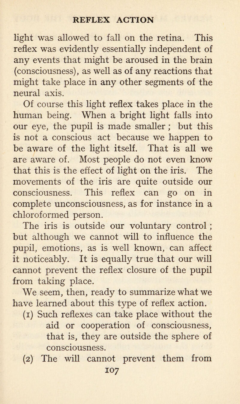 light was allowed to fall on the retina. This reflex was evidently essentially independent of any events that might be aroused in the brain (consciousness), as well as of any reactions that might take place in any other segments of the neural axis. Of course this light reflex takes place in the human being. When a bright light falls into our eye, the pupil is made smaller; but this is not a conscious act because we happen to be aware of the light itself. That is all we are aware of. Most people do not even know that this is the effect of light on the iris. The movements of the iris are quite outside our consciousness. This reflex can go on in complete unconsciousness, as for instance in a chloroformed person. The iris is outside our voluntary control; but although we cannot will to influence the pupil, emotions, as is well known, can affect it noticeably. It is equally true that our will cannot prevent the reflex closure of the pupil from taking place. We seem, then, ready to summarize what we have learned about this type of reflex action. (1) Such reflexes can take place without the aid or cooperation of consciousness, that is, they are outside the sphere of consciousness. (2) The will cannot prevent them from
