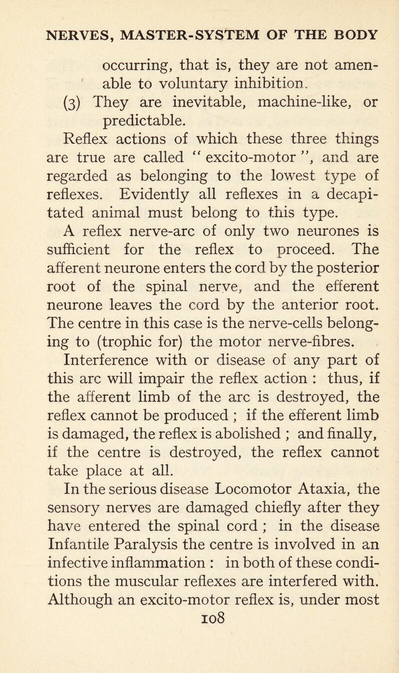 occurring, that is, they are not amen¬ able to voluntary inhibition. (3) They are inevitable, machine-like, or predictable. Reflex actions of which these three things are true are called excito-motor ”, and are regarded as belonging to the lowest type of reflexes. Evidently all reflexes in a decapi¬ tated animal must belong to this type. A reflex nerve-arc of only two neurones is sufficient for the reflex to proceed. The afferent neurone enters the cord by the posterior root of the spinal nerve, and the efferent neurone leaves the cord by the anterior root. The centre in this case is the nerve-cells belong¬ ing to (trophic for) the motor nerve-fibres. Interference with or disease of any part of this arc will impair the reflex action : thus, if the afferent limb of the arc is destroyed, the reflex cannot be produced ; if the efferent limb is damaged, the reflex is abolished ; and finally, if the centre is destroyed, the reflex cannot take place at all. In the serious disease Locomotor Ataxia, the sensory nerves are damaged chiefly after they have entered the spinal cord ; in the disease Infantile Paralysis the centre is involved in an infective inflammation : in both of these condi¬ tions the muscular reflexes are interfered with. Although an excito-motor reflex is, under most
