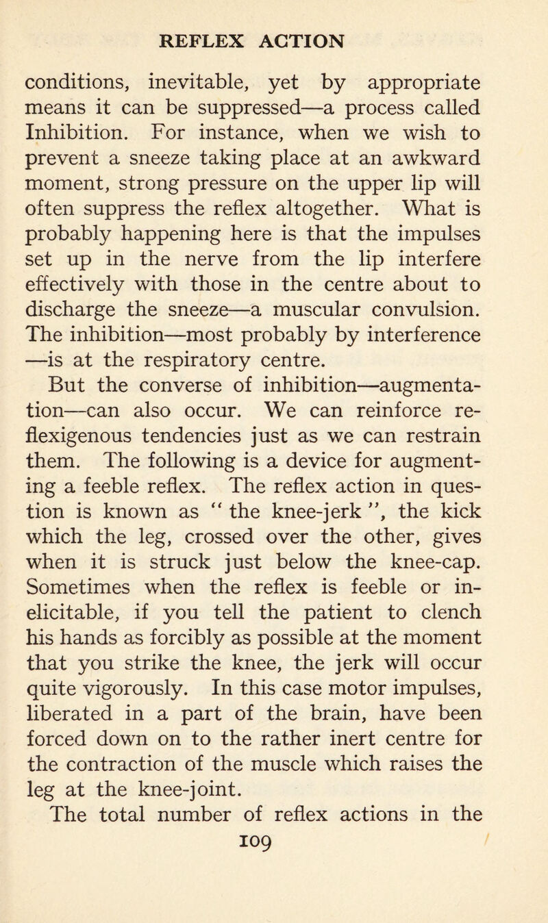 conditions, inevitable, yet by appropriate means it can be suppressed—a process called Inhibition. For instance, when we wish to prevent a sneeze taking place at an awkward moment, strong pressure on the upper lip will often suppress the reflex altogether. What is probably happening here is that the impulses set up in the nerve from the lip interfere effectively with those in the centre about to discharge the sneeze—a muscular convulsion. The inhibition—most probably by interference —is at the respiratory centre. But the converse of inhibition—augmenta¬ tion—can also occur. We can reinforce re- flexigenous tendencies just as we can restrain them. The following is a device for augment¬ ing a feeble reflex. The reflex action in ques¬ tion is known as “ the knee-jerk ”, the kick which the leg, crossed over the other, gives when it is struck just below the knee-cap. Sometimes when the reflex is feeble or in- elicitable, if you tell the patient to clench his hands as forcibly as possible at the moment that you strike the knee, the jerk will occur quite vigorously. In this case motor impulses, liberated in a part of the brain, have been forced down on to the rather inert centre for the contraction of the muscle which raises the leg at the knee-joint. The total number of reflex actions in the
