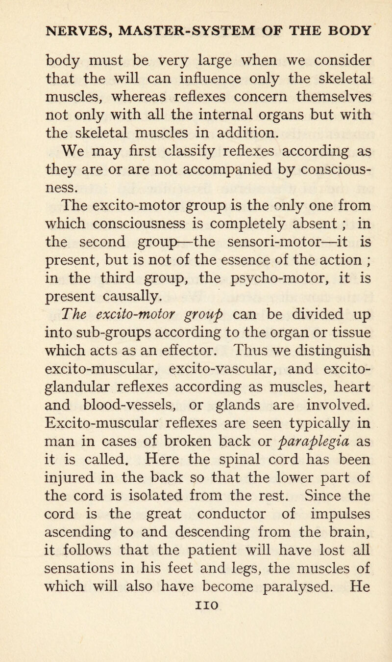 body must be very large when we consider that the will can influence only the skeletal muscles, whereas reflexes concern themselves not only with all the internal organs but with the skeletal muscles in addition. We may first classify reflexes according as they are or are not accompanied by conscious¬ ness. The excito-motor group is the only one from which consciousness is completely absent; in the second group—the sensori-motor—it is present, but is not of the essence of the action ; in the third group, the psycho-motor, it is present causally. The excito-motor group can be divided up into sub-groups according to the organ or tissue which acts as an effector. Thus we distinguish excito-muscular, excito-vascular, and excito- glandular reflexes according as muscles, heart and blood-vessels, or glands are involved. Excito-muscular reflexes are seen typically in man in cases of broken back or paraplegia as it is called. Here the spinal cord has been injured in the back so that the lower part of the cord is isolated from the rest. Since the cord is the great conductor of impulses ascending to and descending from the brain, it follows that the patient will have lost all sensations in his feet and legs, the muscles of which will also have become paralysed. He no