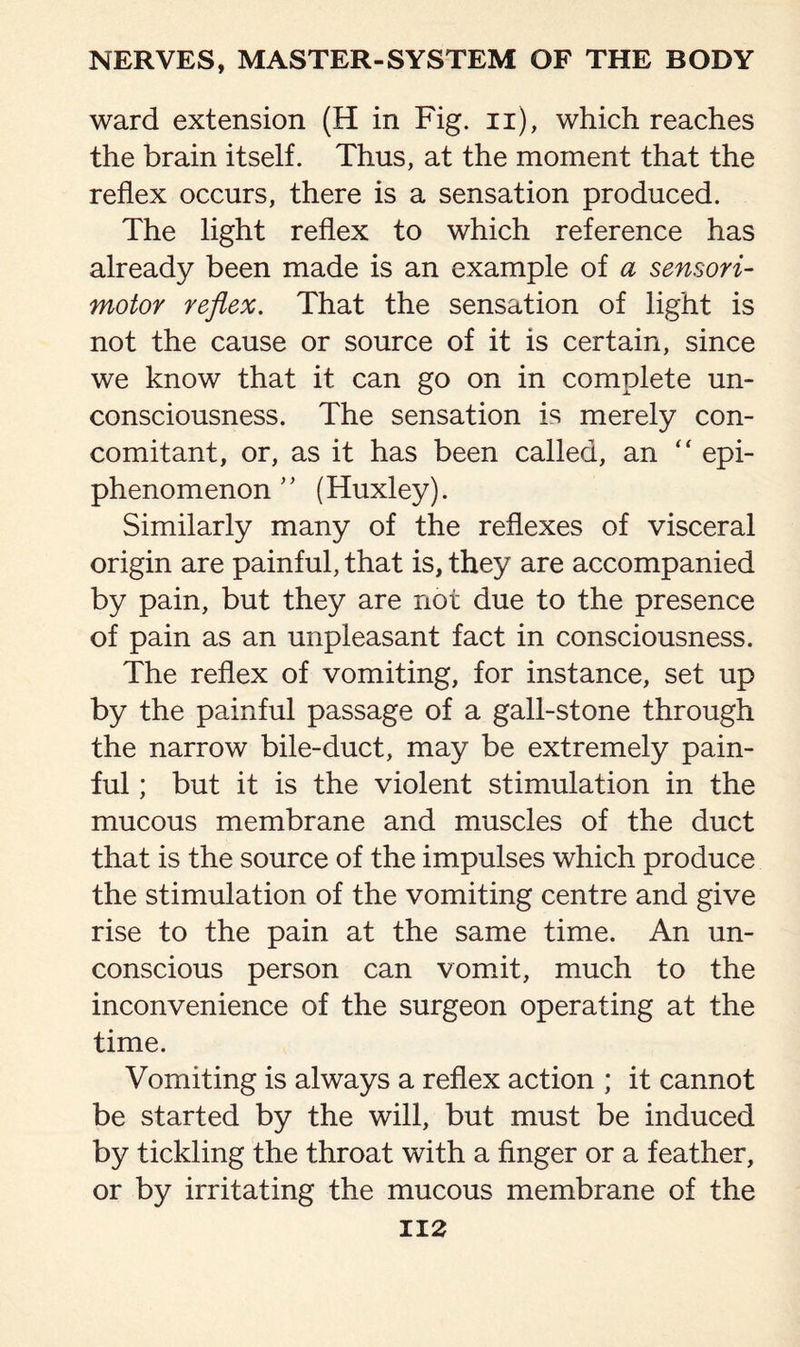 ward extension (H in Fig. n), which reaches the brain itself. Thus, at the moment that the reflex occurs, there is a sensation produced. The light reflex to which reference has already been made is an example of a sensori¬ motor reflex. That the sensation of light is not the cause or source of it is certain, since we know that it can go on in complete un¬ consciousness. The sensation is merely con¬ comitant, or, as it has been called, an “ epi- phenomenon ” (Huxley). Similarly many of the reflexes of visceral origin are painful, that is, they are accompanied by pain, but they are not due to the presence of pain as an unpleasant fact in consciousness. The reflex of vomiting, for instance, set up by the painful passage of a gall-stone through the narrow bile-duct, may be extremely pain¬ ful ; but it is the violent stimulation in the mucous membrane and muscles of the duct that is the source of the impulses which produce the stimulation of the vomiting centre and give rise to the pain at the same time. An un¬ conscious person can vomit, much to the inconvenience of the surgeon operating at the time. Vomiting is always a reflex action ; it cannot be started by the will, but must be induced by tickling the throat with a finger or a feather, or by irritating the mucous membrane of the