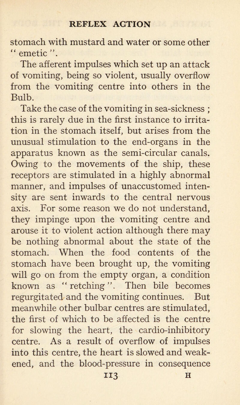 stomach with mustard and water or some other “ emetic The afferent impulses which set up an attack of vomiting, being so violent, usually overflow from the vomiting centre into others in the Bulb. Take the case of the vomiting in sea-sickness ; this is rarely due in the first instance to irrita¬ tion in the stomach itself, but arises from the unusual stimulation to the end-organs in the apparatus known as the semi-circular canals. Owing to the movements of the ship, these receptors are stimulated in a highly abnormal manner, and impulses of unaccustomed inten¬ sity are sent inwards to the central nervous axis. For some reason we do not understand, they impinge upon the vomiting centre and arouse it to violent action although there may be nothing abnormal about the state of the stomach. When the food contents of the stomach have been brought up, the vomiting will go on from the empty organ, a condition known as “retching. Then bile becomes regurgitated and the vomiting continues. But meanwhile other bulbar centres are stimulated, the first of which to be affected is the centre for slowing the heart, the cardio-inhibitory centre. As a result of overflow of impulses into this centre, the heart is slowed and weak¬ ened, and the blood-pressure in consequence
