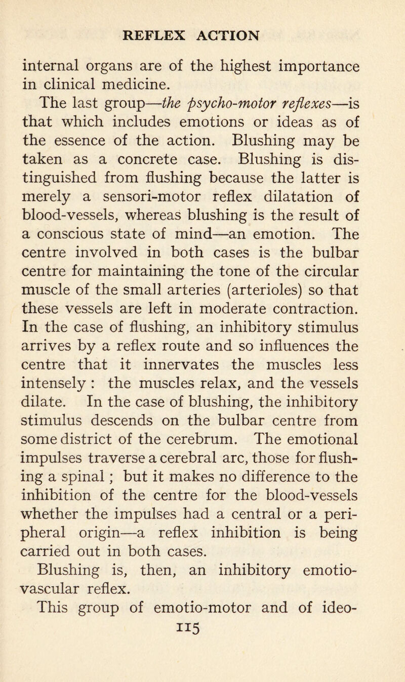 internal organs are of the highest importance in clinical medicine. The last group—-the psycho-motor reflexes—is that which includes emotions or ideas as of the essence of the action. Blushing may be taken as a concrete case. Blushing is dis¬ tinguished from flushing because the latter is merely a sensori-motor reflex dilatation of blood-vessels, whereas blushing is the result of a conscious state of mind—an emotion. The centre involved in both cases is the bulbar centre for maintaining the tone of the circular muscle of the small arteries (arterioles) so that these vessels are left in moderate contraction. In the case of flushing, an inhibitory stimulus arrives by a reflex route and so influences the centre that it innervates the muscles less intensely : the muscles relax, and the vessels dilate. In the case of blushing, the inhibitory stimulus descends on the bulbar centre from some district of the cerebrum. The emotional impulses traverse a cerebral arc, those for flush¬ ing a spinal; but it makes no difference to the inhibition of the centre for the blood-vessels whether the impulses had a central or a peri¬ pheral origin—a reflex inhibition is being carried out in both cases. Blushing is, then, an inhibitory emotio- vascular reflex. This group of emotio-motor and of ideo-