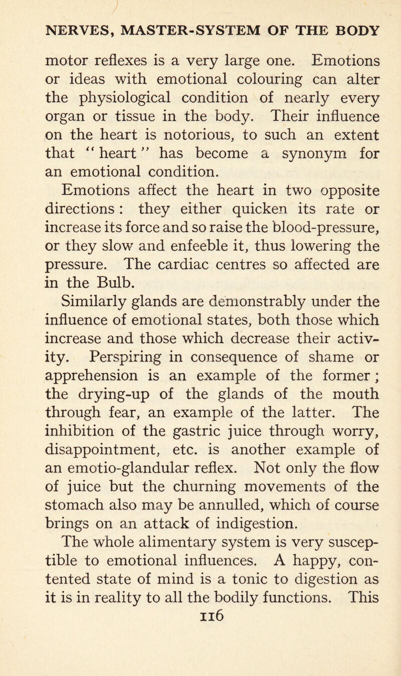 motor reflexes is a very large one. Emotions or ideas with emotional colouring can alter the physiological condition of nearly every organ or tissue in the body. Their influence on the heart is notorious, to such an extent that “ heart ” has become a synonym for an emotional condition. Emotions affect the heart in two opposite directions : they either quicken its rate or increase its force and so raise the blood-pressure, or they slow and enfeeble it, thus lowering the pressure. The cardiac centres so affected are in the Bulb. Similarly glands are demonstrably under the influence of emotional states, both those which increase and those which decrease their activ¬ ity. Perspiring in consequence of shame or apprehension is an example of the former; the drying-up of the glands of the mouth through fear, an example of the latter. The inhibition of the gastric juice through worry, disappointment, etc. is another example of an emotio-glandular reflex. Not only the flow of juice but the churning movements of the stomach also may be annulled, which of course brings on an attack of indigestion. The whole alimentary system is very suscep¬ tible to emotional influences. A happy, con¬ tented state of mind is a tonic to digestion as it is in reality to all the bodily functions. This