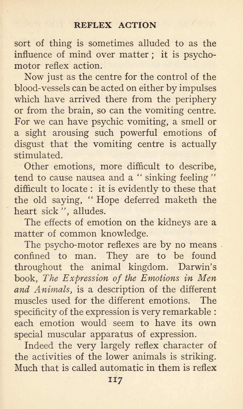 sort of thing is sometimes alluded to as the influence of mind over matter ; it is psycho¬ motor reflex action. Now just as the centre for the control of the blood-vessels can be acted on either by impulses which have arrived there from the periphery or from the brain, so can the vomiting centre. For we can have psychic vomiting, a smell or a sight arousing such powerful emotions of disgust that the vomiting centre is actually stimulated. Other emotions, more difficult to describe, tend to cause nausea and a “ sinking feeling ” difficult to locate : it is evidently to these that the old saying, “ Hope deferred maketh the heart sick”, alludes. The effects of emotion on the kidneys are a matter of common knowledge. The psycho-motor reflexes are by no means confined to man. They are to be found throughout the animal kingdom. Darwin’s book, The Expression of the Emotions in Men and Animals, is a description of the different muscles used for the different emotions. The specificity of the expression is very remarkable : each emotion would seem to have its own special muscular apparatus of expression. Indeed the very largely reflex character of the activities of the lower animals is striking. Much that is called automatic in them is reflex ii 7