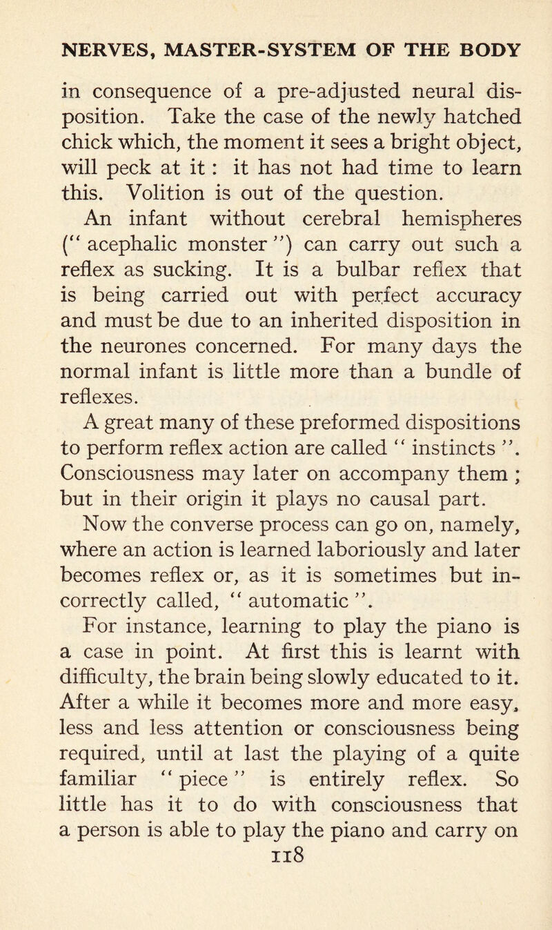 in consequence of a pre-adjusted neural dis¬ position. Take the case of the newly hatched chick which, the moment it sees a bright object, will peck at it: it has not had time to leaun this. Volition is out of the question. An infant without cerebral hemispheres (“ acephalic monster ”) can carry out such a reflex as sucking. It is a bulbar reflex that is being carried out with perfect accuracy and must be due to an inherited disposition in the neurones concerned. For many days the normal infant is little more than a bundle of reflexes. A great many of these preformed dispositions to perform reflex action are called “ instincts Consciousness may later on accompany them ; but in their origin it plays no causal part. Now the converse process can go on, namely, where an action is learned laboriously and later becomes reflex or, as it is sometimes but in¬ correctly called, “ automatic For instance, learning to play the piano is a case in point. At first this is learnt with difficulty, the brain being slowly educated to it. After a while it becomes more and more easy, less and less attention or consciousness being required, until at last the playing of a quite familiar “ piece ” is entirely reflex. So little has it to do with consciousness that a person is able to play the piano and carry on