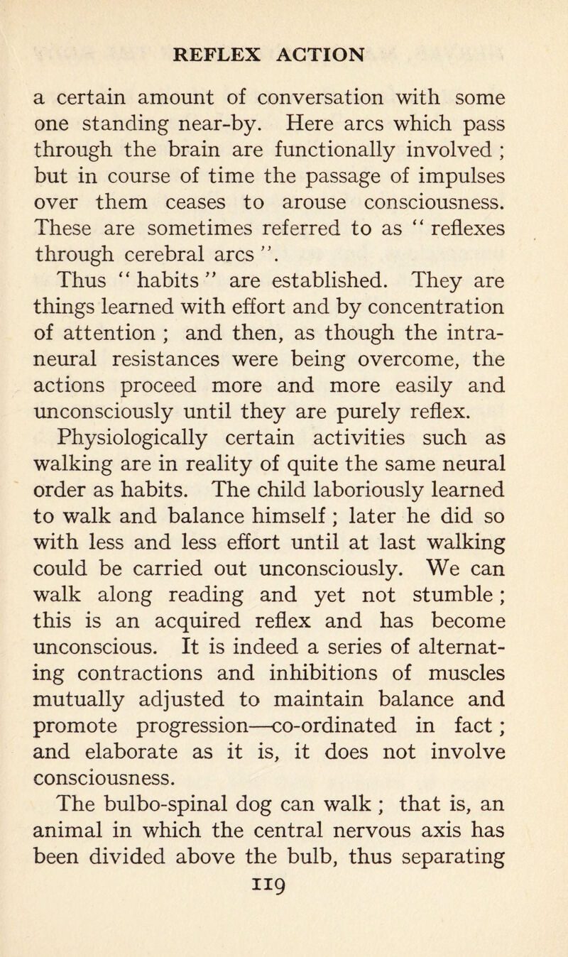 a certain amount of conversation with some one standing near-by. Here arcs which pass through the brain are functionally involved ; but in course of time the passage of impulses over them ceases to arouse consciousness. These are sometimes referred to as “ reflexes through cerebral arcs. Thus “ habits ” are established. They are things learned with effort and by concentration of attention ; and then, as though the intra- neural resistances were being overcome, the actions proceed more and more easily and unconsciously until they are purely reflex. Physiologically certain activities such as walking are in reality of quite the same neural order as habits. The child laboriously learned to walk and balance himself; later he did so with less and less effort until at last walking could be carried out unconsciously. We can walk along reading and yet not stumble; this is an acquired reflex and has become unconscious. It is indeed a series of alternat¬ ing contractions and inhibitions of muscles mutually adjusted to maintain balance and promote progression—co-ordinated in fact; and elaborate as it is, it does not involve consciousness. The bulbo-spinal dog can walk ; that is, an animal in which the central nervous axis has been divided above the bulb, thus separating