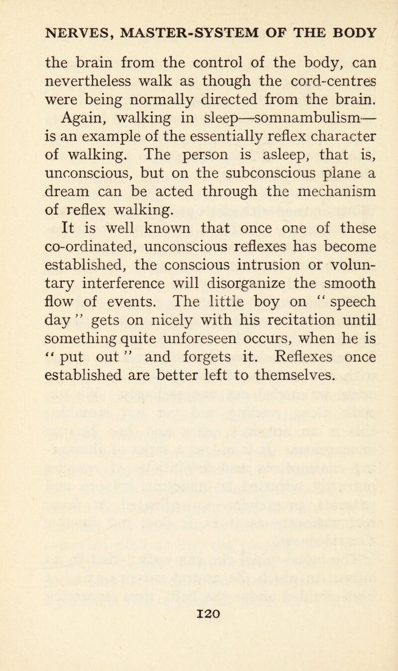 the brain from the control of the body, can nevertheless walk as though the cord-centres were being normally directed from the brain. Again, walking in sleep—somnambulism— is an example of the essentially reflex character of walking. The person is asleep, that is, unconscious, but on the subconscious plane a dream can be acted through the mechanism of reflex walking. It is well known that once one of these co-ordinated, unconscious reflexes has become established, the conscious intrusion or volun¬ tary interference will disorganize the smooth flow of events. The little boy on “ speech day ” gets on nicely with his recitation until something quite unforeseen occurs, when he is “ put out ” and forgets it. Reflexes once established are better left to themselves.