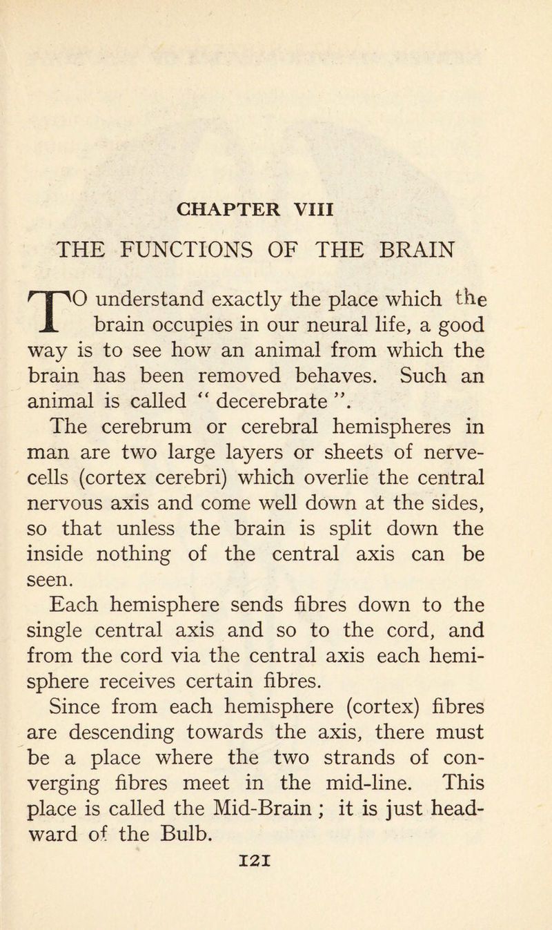 CHAPTER VIII THE FUNCTIONS OF THE BRAIN f'| ^0 understand exactly the place which the X brain occupies in our neural life, a good way is to see how an animal from which the brain has been removed behaves. Such an animal is called  decerebrate The cerebrum or cerebral hemispheres in man are two large layers or sheets of nerve- cells (cortex cerebri) which overlie the central nervous axis and come well down at the sides, so that unless the brain is split down the inside nothing of the central axis can be seen. Each hemisphere sends fibres down to the single central axis and so to the cord, and from the cord via the central axis each hemi¬ sphere receives certain fibres. Since from each hemisphere (cortex) fibres are descending towards the axis, there must be a place where the two strands of con¬ verging fibres meet in the mid-line. This place is called the Mid-Brain ; it is just head- ward of the Bulb.