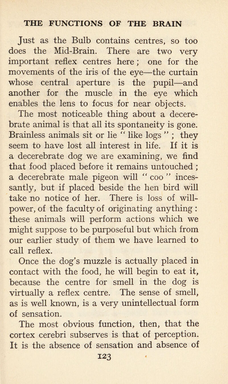 Just as the Bulb contains centres, so too does the Mid-Brain. There are two very important reflex centres here; one for the movements of the iris of the eye—the curtain whose central aperture is the pupil—and another for the muscle in the eye which enables the lens to focus for near objects. The most noticeable thing about a decere¬ brate animal is that all its spontaneity is gone. Brainless animals sit or lie “ like logs ” ; they seem to have lost all interest in life. If it is a decerebrate dog we are examining, we find that food placed before it remains untouched ; a decerebrate male pigeon will “ coo ” inces¬ santly, but if placed beside the hen bird will take no notice of her. There is loss of will¬ power, of the faculty of originating anything : these animals will perform actions which we might suppose to be purposeful but which from our earlier study of them we have learned to call reflex. Once the dog’s muzzle is actually placed in contact with the food, he will begin to eat it, because the centre for smell in the dog is virtually a reflex centre. The sense of smell, as is well known, is a very unintellectual form of sensation. The most obvious function, then, that the cortex cerebri subserves is that of perception. It is the absence of sensation and absence of