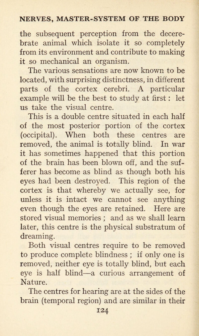 the subsequent perception from the decere¬ brate animal which isolate it so completely from its environment and contribute to making it so mechanical an organism. The various sensations are now known to be located, with surprising distinctness, in different parts of the cortex cerebri. A particular example will be the best to study at first: let us take the visual centre. This is a double centre situated in each half of the most posterior portion of the cortex (occipital). When both these centres are removed, the animal is totally blind. In war it has sometimes happened that this portion of the brain has been blown off, and the suf¬ ferer has become as blind as though both his eyes had been destroyed. This region of the cortex is that whereby we actually see, for unless it is intact we cannot see anything even though the eyes are retained. Here are stored visual memories ; and as we shall learn later, this centre is the physical substratum of dreaming. Both visual centres require to be removed to produce complete blindness ; if only one is removed, neither eye is totally blind, but each eye is half blind—a curious arrangement of Nature. The centres for hearing are at the sides of the brain (temporal region) and are similar in their