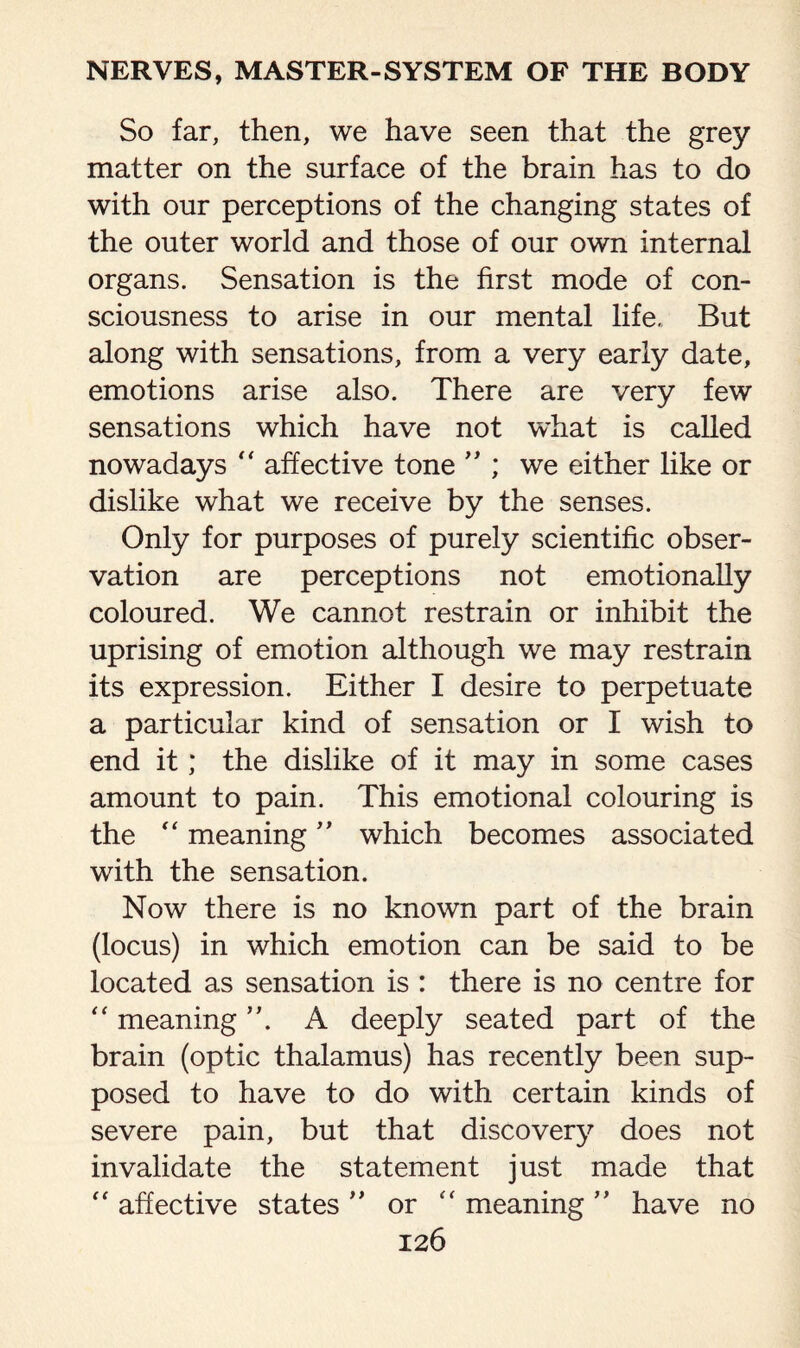 So far, then, we have seen that the grey matter on the surface of the brain has to do with our perceptions of the changing states of the outer world and those of our own internal organs. Sensation is the first mode of con¬ sciousness to arise in our mental life. But along with sensations, from a very early date, emotions arise also. There are very few sensations which have not what is called nowadays “ affective tone ” ; we either like or dislike what we receive by the senses. Only for purposes of purely scientific obser¬ vation are perceptions not emotionally coloured. We cannot restrain or inhibit the uprising of emotion although we may restrain its expression. Either I desire to perpetuate a particular kind of sensation or I wish to end it; the dislike of it may in some cases amount to pain. This emotional colouring is the “ meaning ” which becomes associated with the sensation. Now there is no known part of the brain (locus) in which emotion can be said to be located as sensation is : there is no centre for “ meaning A deeply seated part of the brain (optic thalamus) has recently been sup¬ posed to have to do with certain kinds of severe pain, but that discovery does not invalidate the statement just made that “ affective states ” or “ meaning ” have no