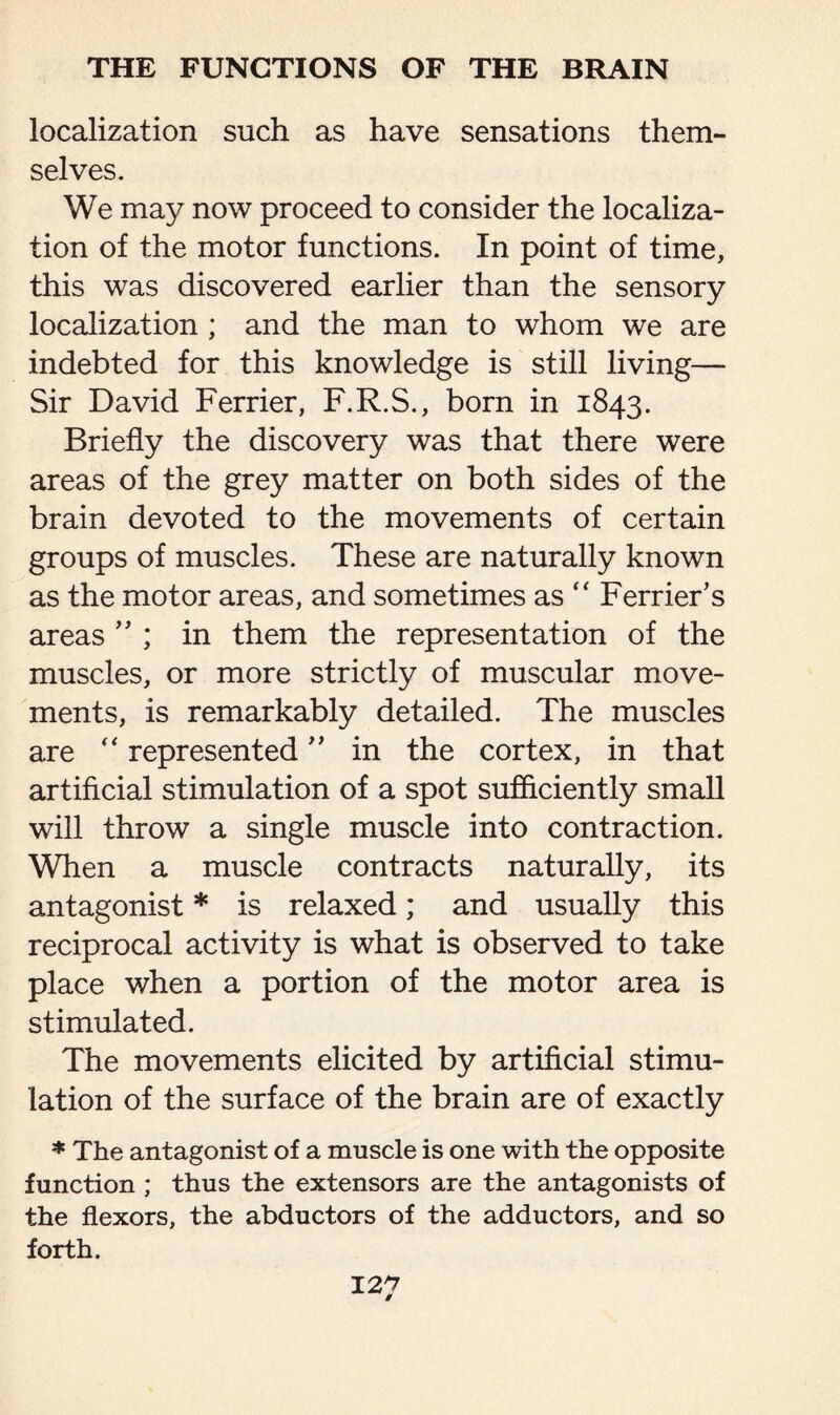 localization such as have sensations them¬ selves. We may now proceed to consider the localiza¬ tion of the motor functions. In point of time, this was discovered earlier than the sensory localization ; and the man to whom we are indebted for this knowledge is still living— Sir David Ferrier, F.R.S., born in 1843. Briefly the discovery was that there were areas of the grey matter on both sides of the brain devoted to the movements of certain groups of muscles. These are naturally known as the motor areas, and sometimes as “ Ferrier’s areas ” ; in them the representation of the muscles, or more strictly of muscular move¬ ments, is remarkably detailed. The muscles are “ represented ” in the cortex, in that artificial stimulation of a spot sufficiently small will throw a single muscle into contraction. When a muscle contracts naturally, its antagonist * is relaxed; and usually this reciprocal activity is what is observed to take place when a portion of the motor area is stimulated. The movements elicited by artificial stimu¬ lation of the surface of the brain are of exactly * The antagonist of a muscle is one with the opposite function ; thus the extensors are the antagonists of the flexors, the abductors of the adductors, and so forth. 12^7 #