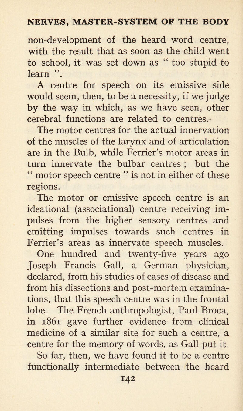 non-development of the heard word centre, with the result that as soon as the child went to school, it was set down as “ too stupid to learn ”. A centre for speech on its emissive side would seem, then, to be a necessity, if we judge by the way in which, as we have seen, other cerebral functions are related to centres.* The motor centres for the actual innervation of the muscles of the larynx and of articulation are in the Bulb, while Ferrier’s motor areas in turn innervate the bulbar centres ; but the “ motor speech centre ” is not in either of these regions. The motor or emissive speech centre is an ideational (associational) centre receiving im¬ pulses from the higher sensory centres and emitting impulses towards such centres in Ferrier’s areas as innervate speech muscles. One hundred and twenty-five years ago Joseph Francis Gall, a German physician, declared, from his studies of cases of disease and from his dissections and post-mortem examina¬ tions, that this speech centre was in the frontal lobe. The French anthropologist, Paul Broca, in 1861 gave further evidence from clinical medicine of a similar site for such a centre, a centre for the memory of words, as Gall put it. So far, then, we have found it to be a centre functionally intermediate between the heard