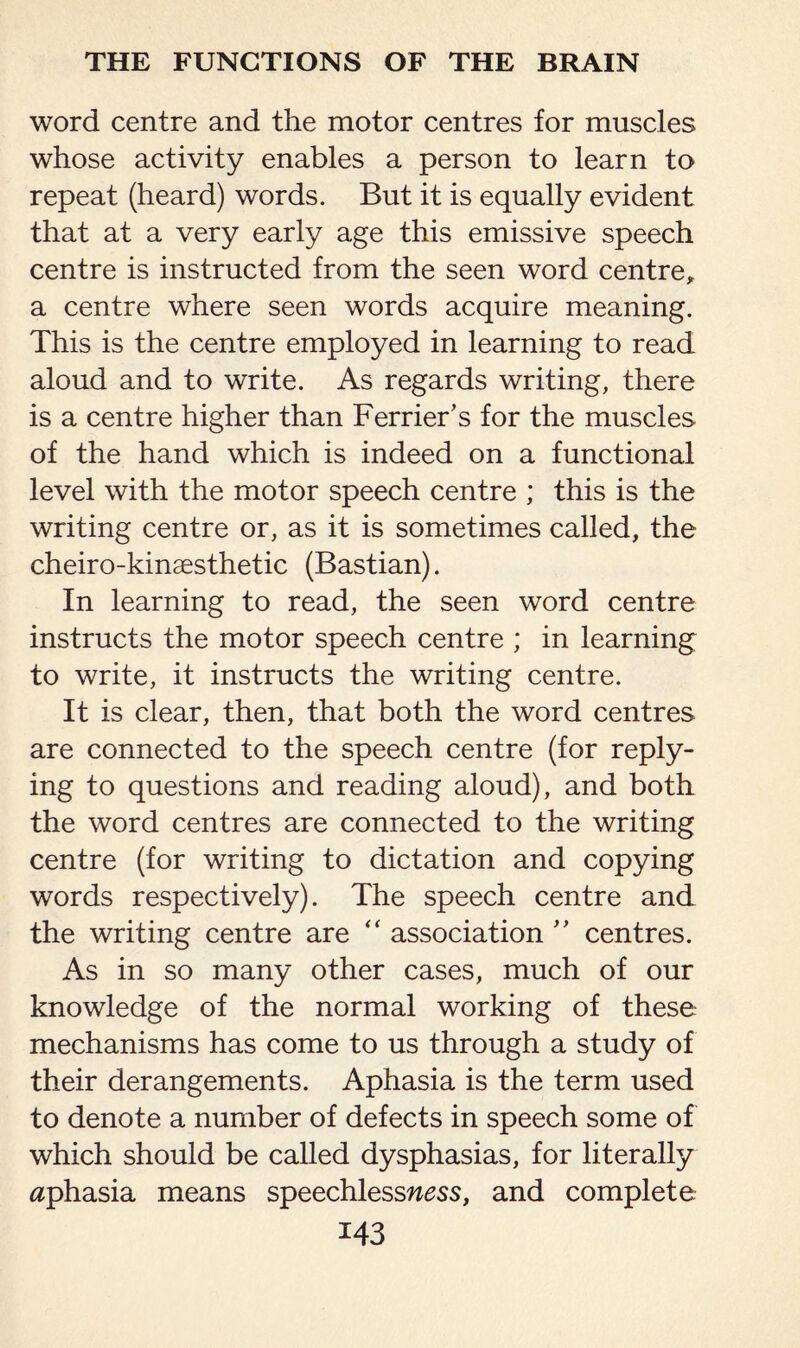 word centre and the motor centres for muscles whose activity enables a person to learn to repeat (heard) words. But it is equally evident that at a very early age this emissive speech centre is instructed from the seen word centre, a centre where seen words acquire meaning. This is the centre employed in learning to read aloud and to write. As regards writing, there is a centre higher than Ferrier’s for the muscles of the hand which is indeed on a functional level with the motor speech centre ; this is the writing centre or, as it is sometimes called, the cheiro-kinaesthetic (Bastian). In learning to read, the seen word centre instructs the motor speech centre ; in learning to write, it instructs the writing centre. It is clear, then, that both the word centres are connected to the speech centre (for reply¬ ing to questions and reading aloud), and both the word centres are connected to the writing centre (for writing to dictation and copying words respectively). The speech centre and the writing centre are “ association ” centres. As in so many other cases, much of our knowledge of the normal working of these mechanisms has come to us through a study of their derangements. Aphasia is the term used to denote a number of defects in speech some of which should be called dysphasias, for literally aphasia means speechlessn^ss, and complete