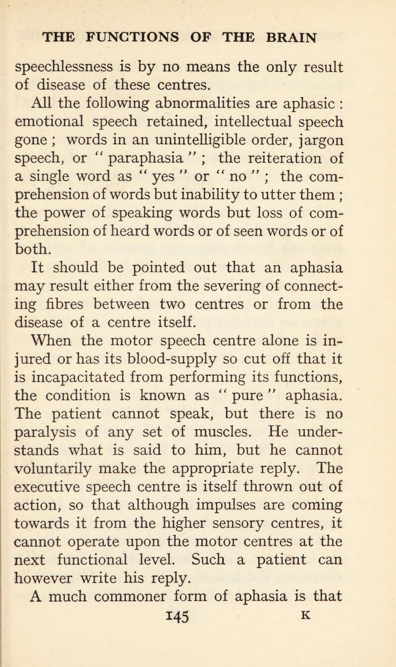 speechlessness is by no means the only result of disease of these centres. x411 the following abnormalities are aphasic : emotional speech retained, intellectual speech gone ; words in an unintelligible order, jargon speech, or “ paraphasia  ; the reiteration of a single word as “ yes ” or “ no ” ; the com¬ prehension of words but inability to utter them ; the power of speaking words but loss of com¬ prehension of heard words or of seen words or of both. It should be pointed out that an aphasia may result either from the severing of connect¬ ing fibres between two centres or from the disease of a centre itself. When the motor speech centre alone is in¬ jured or has its blood-supply so cut off that it is incapacitated from performing its functions, the condition is known as “ pure ” aphasia. The patient cannot speak, but there is no paralysis of any set of muscles. He under¬ stands what is said to him, but he cannot voluntarily make the appropriate reply. The executive speech centre is itself thrown out of action, so that although impulses are coming towards it from the higher sensory centres, it cannot operate upon the motor centres at the next functional level. Such a patient can however write his reply. A much commoner form of aphasia is that