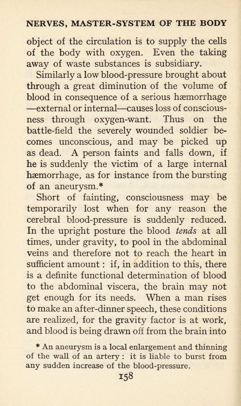 object of the circulation is to supply the cells of the body with oxygen. Even the taking away of waste substances is subsidiary. Similarly a low blood-pressure brought about through a great diminution of the volume of blood in consequence of a serious haemorrhage —external or internal—causes loss of conscious¬ ness through oxygen-want. Thus on the battle-field the severely wounded soldier be¬ comes unconscious, and may be picked up as dead. A person faints and falls down, if he is suddenly the victim of a large internal haemorrhage, as for instance from the bursting of an aneurysm.* Short of fainting, consciousness may be temporarily lost when for any reason the cerebral blood-pressure is suddenly reduced. In the upright posture the blood tends at all times, under gravity, to pool in the abdominal veins and therefore not to reach the heart in sufficient amount: if, in addition to this, there is a definite functional determination of blood to the abdominal viscera, the brain may not get enough for its needs. When a man rises to make an after-dinner speech, these conditions are realized, for the gravity factor is at work, and blood is being drawn off from the brain into * An aneurysm is a local enlargement and thinning of the wall of an artery : it is liable to burst from any sudden increase of the blood-pressure.