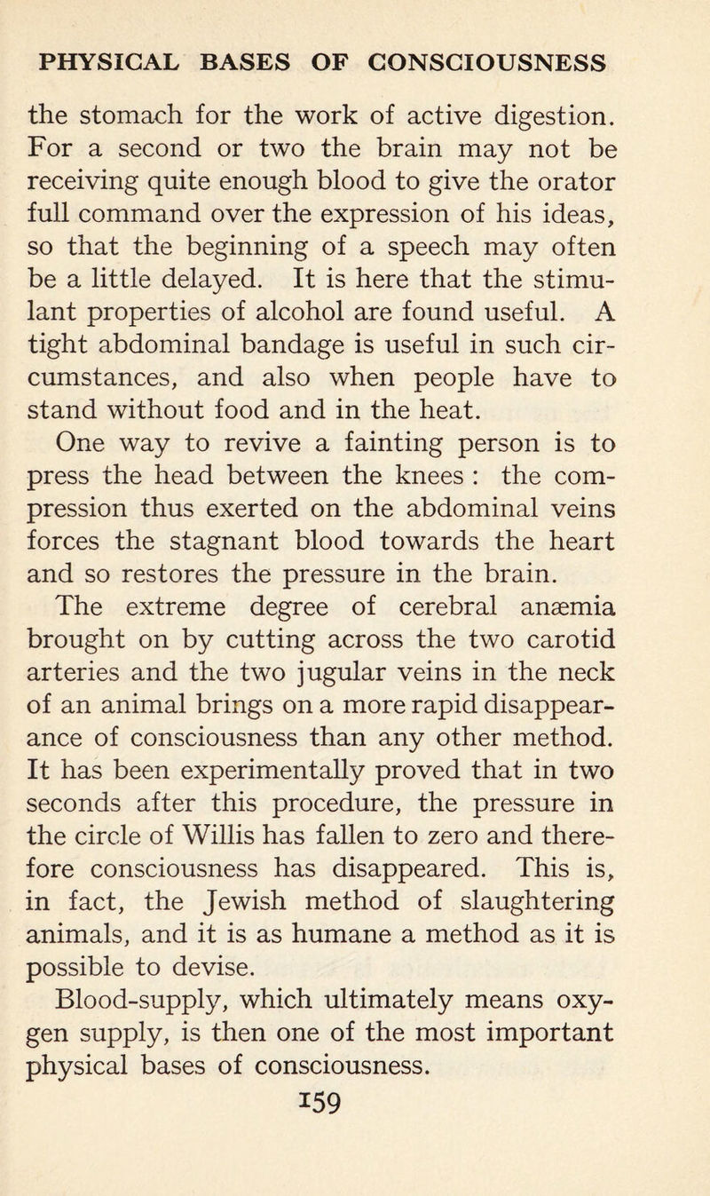 the stomach for the work of active digestion. For a second or two the brain may not be receiving quite enough blood to give the orator full command over the expression of his ideas, so that the beginning of a speech may often be a little delayed. It is here that the stimu¬ lant properties of alcohol are found useful. A tight abdominal bandage is useful in such cir¬ cumstances, and also when people have to stand without food and in the heat. One way to revive a fainting person is to press the head between the knees : the com¬ pression thus exerted on the abdominal veins forces the stagnant blood towards the heart and so restores the pressure in the brain. The extreme degree of cerebral anaemia brought on by cutting across the two carotid arteries and the two jugular veins in the neck of an animal brings on a more rapid disappear¬ ance of consciousness than any other method. It has been experimentally proved that in two seconds after this procedure, the pressure in the circle of Willis has fallen to zero and there¬ fore consciousness has disappeared. This is, in fact, the Jewish method of slaughtering animals, and it is as humane a method as it is possible to devise. Blood-supply, which ultimately means oxy¬ gen supply, is then one of the most important physical bases of consciousness.