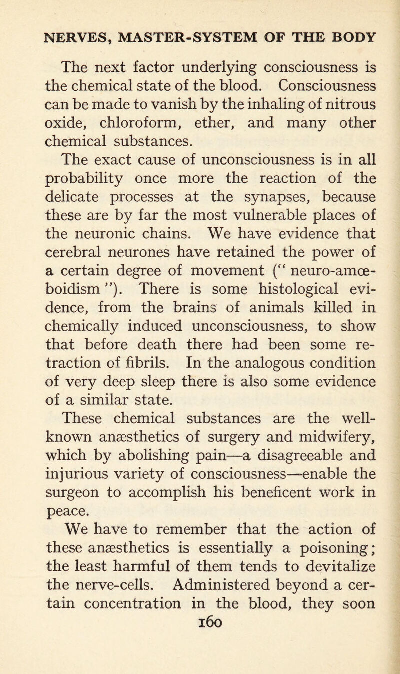 The next factor underlying consciousness is the chemical state of the blood. Consciousness can be made to vanish by the inhaling of nitrous oxide, chloroform, ether, and many other chemical substances. The exact cause of unconsciousness is in all probability once more the reaction of the delicate processes at the synapses, because these are by far the most vulnerable places of the neuronic chains. We have evidence that cerebral neurones have retained the power of a certain degree of movement (“ neuro-amoe- boidism ”). There is some histological evi¬ dence, from the brains of animals killed in chemically induced unconsciousness, to show that before death there had been some re¬ traction of fibrils. In the analogous condition of very deep sleep there is also some evidence of a similar state. These chemical substances are the well- known anaesthetics of surgery and midwifery, which by abolishing pain—a disagreeable and injurious variety of consciousness—-enable the surgeon to accomplish his beneficent work in peace. We have to remember that the action of these anaesthetics is essentially a poisoning; the least harmful of them tends to devitalize the nerve-cells. Administered beyond a cer¬ tain concentration in the blood, they soon