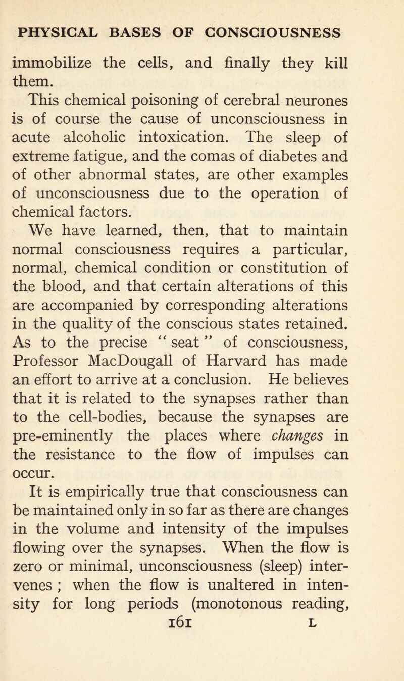 immobilize the cells, and finally they kill them. This chemical poisoning of cerebral neurones is of course the cause of unconsciousness in acute alcoholic intoxication. The sleep of extreme fatigue, and the comas of diabetes and of other abnormal states, are other examples of unconsciousness due to the operation of chemical factors. We have learned, then, that to maintain normal consciousness requires a particular, normal, chemical condition or constitution of the blood, and that certain alterations of this are accompanied by corresponding alterations in the quality of the conscious states retained. As to the precise  seat ” of consciousness, Professor MacDougall of Harvard has made an effort to arrive at a conclusion. He believes that it is related to the synapses rather than to the cell-bodies, because the synapses are pre-eminently the places where changes in the resistance to the flow of impulses can occur. It is empirically true that consciousness can be maintained only in so far as there are changes in the volume and intensity of the impulses flowing over the synapses. When the flow is zero or minimal, unconsciousness (sleep) inter¬ venes ; when the flow is unaltered in inten¬ sity for long periods (monotonous reading,