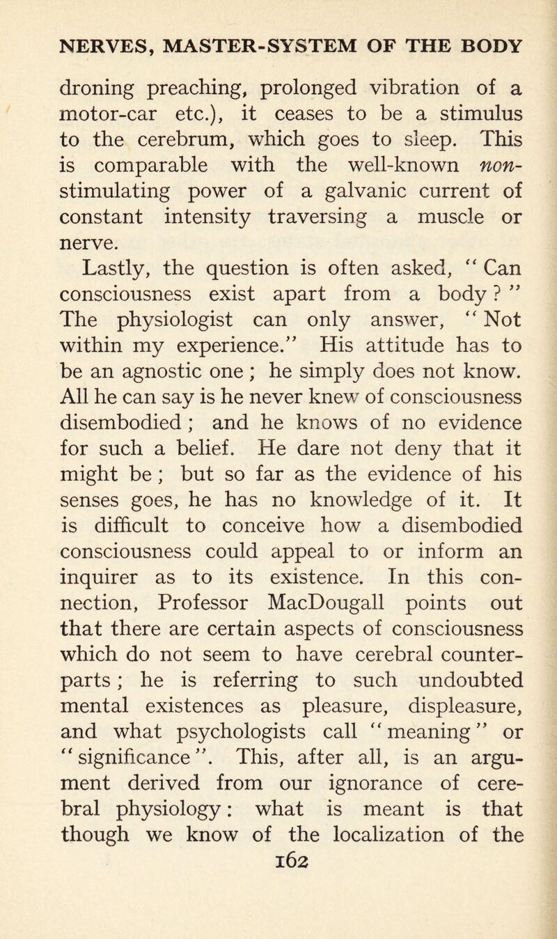 droning preaching, prolonged vibration of a motor-car etc.), it ceases to be a stimulus to the cerebrum, which goes to sleep. This is comparable with the well-known non- stimulating power of a galvanic current of constant intensity traversing a muscle or nerve. Lastly, the question is often asked, “ Can consciousness exist apart from a body ? ” The physiologist can only answer, “ Not within my experience.” His attitude has to be an agnostic one ; he simply does not know. All he can say is he never knew of consciousness disembodied; and he knows of no evidence for such a belief. He dare not deny that it might be; but so far as the evidence of his senses goes, he has no knowledge of it. It is difficult to conceive how a disembodied consciousness could appeal to or inform an inquirer as to its existence. In this con¬ nection, Professor MacDougall points out that there are certain aspects of consciousness which do not seem to have cerebral counter¬ parts ; he is referring to such undoubted mental existences as pleasure, displeasure, and what psychologists call “meaning” or “significance”. This, after all, is an argu¬ ment derived from our ignorance of cere¬ bral physiology: what is meant is that though we know of the localization of the