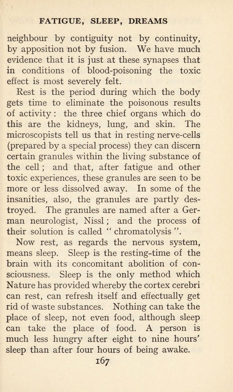 neighbour by contiguity not by continuity, by apposition not by fusion. We have much evidence that it is just at these synapses that in conditions of blood-poisoning the toxic effect is most severely felt. Rest is the period during which the body gets time to eliminate the poisonous results of activity : the three chief organs which do this are the kidneys, lung, and skin. The microscopists tell us that in resting nerve-cells (prepared by a special process) they can discern certain granules within the living substance of the cell; and that, after fatigue and other toxic experiences, these granules are seen to be more or less dissolved away. In some of the insanities, also, the granules are partly des¬ troyed. The granules are named after a Ger¬ man neurologist, Nissl; and the process of their solution is called  chromatolysis Now rest, as regards the nervous system, means sleep. Sleep is the resting-time of the brain with its concomitant abolition of con¬ sciousness. Sleep is the only method which Nature has provided whereby the cortex cerebri can rest, can refresh itself and effectually get rid of waste substances. Nothing can take the place of sleep, not even food, although sleep can take the place of food. A person is much less hungry after eight to nine hours' sleep than after four hours of being awake.