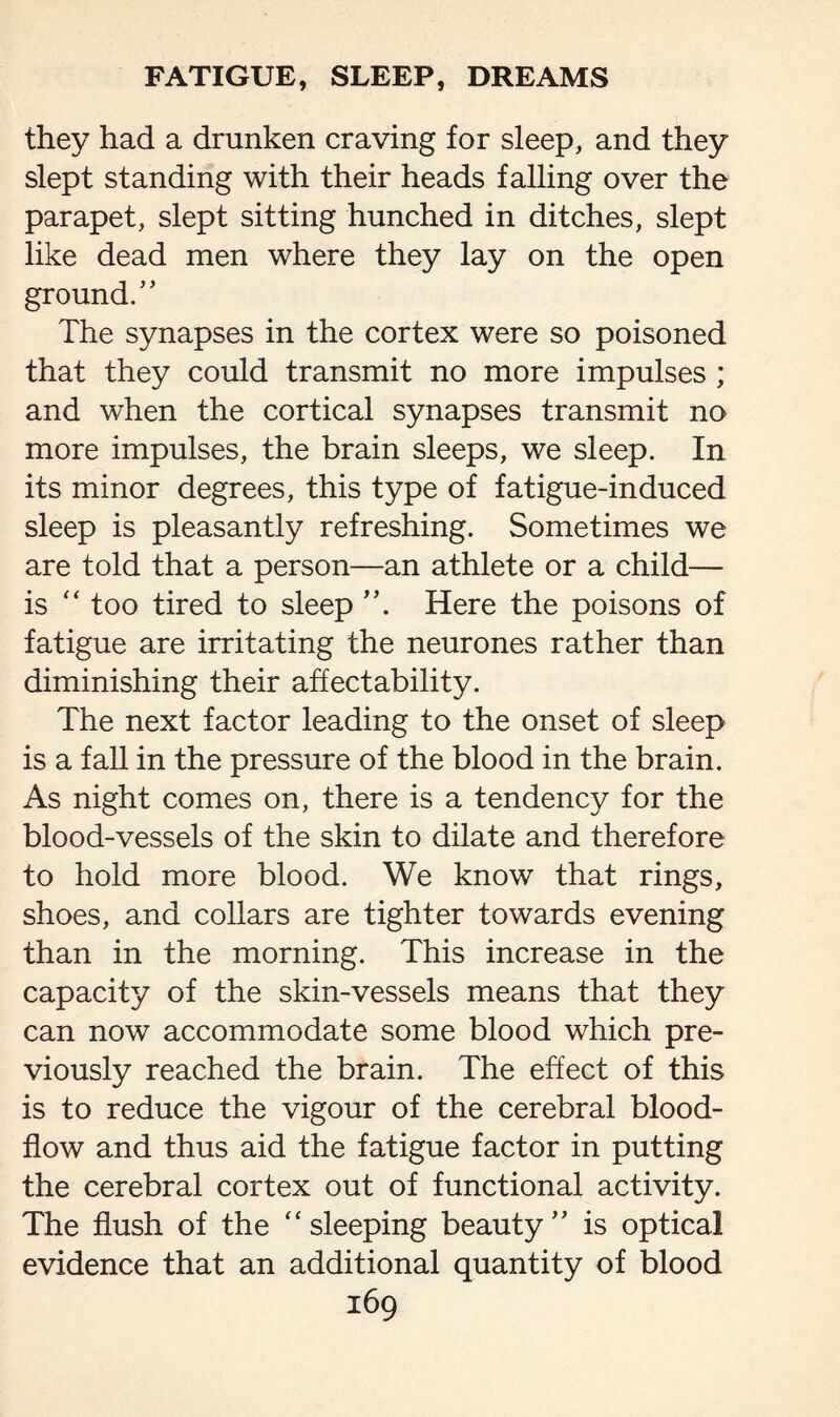 they had a drunken craving for sleep, and they slept standing with their heads falling over the parapet, slept sitting hunched in ditches, slept like dead men where they lay on the open ground/’ The synapses in the cortex were so poisoned that they could transmit no more impulses ; and when the cortical synapses transmit no more impulses, the brain sleeps, we sleep. In its minor degrees, this type of fatigue-induced sleep is pleasantly refreshing. Sometimes we are told that a person—an athlete or a child— is “ too tired to sleep Here the poisons of fatigue are irritating the neurones rather than diminishing their affectability. The next factor leading to the onset of sleep is a fall in the pressure of the blood in the brain. As night comes on, there is a tendency for the blood-vessels of the skin to dilate and therefore to hold more blood. We know that rings, shoes, and collars are tighter towards evening than in the morning. This increase in the capacity of the skin-vessels means that they can now accommodate some blood which pre¬ viously reached the brain. The effect of this is to reduce the vigour of the cerebral blood- flow and thus aid the fatigue factor in putting the cerebral cortex out of functional activity. The flush of the “sleeping beauty” is optical evidence that an additional quantity of blood