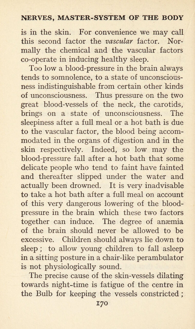 is in the skin. For convenience we may call this second factor the vascular factor. Nor¬ mally the chemical and the vascular factors co-operate in inducing healthy sleep. Too low a blood-pressure in the brain always tends to somnolence, to a state of unconscious¬ ness indistinguishable from certain other kinds of unconsciousness. Thus pressure on the two great blood-vessels of the neck, the carotids, brings on a state of unconsciousness. The sleepiness after a full meal or a hot bath is due to the vascular factor, the blood being accom¬ modated in the organs of digestion and in the skin respectively. Indeed, so low may the blood-pressure fall after a hot bath that some delicate people who tend to faint have fainted and thereafter slipped under the water and actually been drowned. It is very inadvisable to take a hot bath after a full meal on account of this very dangerous lowering of the blood- pressure in the brain which these two factors together can induce. The degree of anaemia of the brain should never be allowed to be excessive. Children should always lie down to sleep ; to allow young children to fall asleep in a sitting posture in a chair-like perambulator is not physiologically sound. The precise cause of the skin-vessels dilating towards night-time is fatigue of the centre in the Bulb for keeping the vessels constricted ;