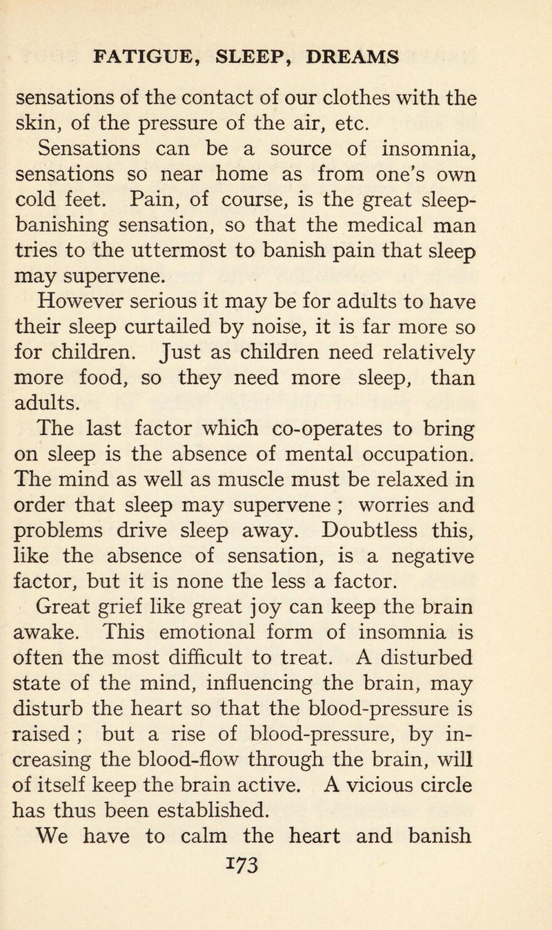 sensations of the contact of our clothes with the skin, of the pressure of the air, etc. Sensations can be a source of insomnia, sensations so near home as from one’s own cold feet. Pain, of course, is the great sleep- banishing sensation, so that the medical man tries to the uttermost to banish pain that sleep may supervene. However serious it may be for adults to have their sleep curtailed by noise, it is far more so for children. Just as children need relatively more food, so they need more sleep, than adults. The last factor which co-operates to bring on sleep is the absence of mental occupation. The mind as well as muscle must be relaxed in order that sleep may supervene; worries and problems drive sleep away. Doubtless this, like the absence of sensation, is a negative factor, but it is none the less a factor. Great grief like great joy can keep the brain awake. This emotional form of insomnia is often the most difficult to treat. A disturbed state of the mind, influencing the brain, may disturb the heart so that the blood-pressure is raised ; but a rise of blood-pressure, by in¬ creasing the blood-flow through the brain, will of itself keep the brain active. A vicious circle has thus been established. We have to calm the heart and banish