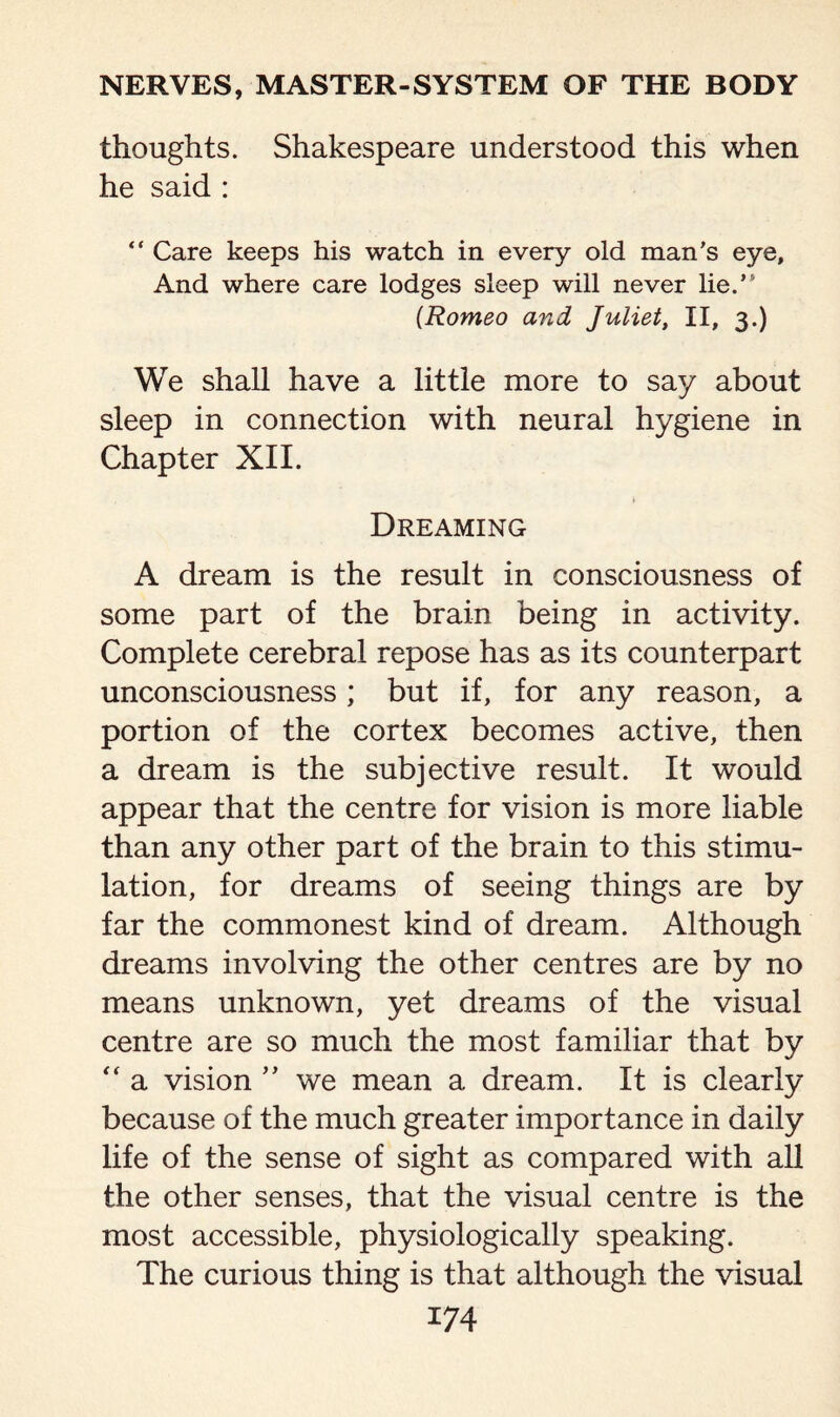 thoughts. Shakespeare understood this when he said : “ Care keeps his watch in every old man's eye, And where care lodges sleep will never lie.’ (Romeo and Juliet, II, 3.) We shall have a little more to say about sleep in connection with neural hygiene in Chapter XII. Dreaming A dream is the result in consciousness of some part of the brain being in activity. Complete cerebral repose has as its counterpart unconsciousness; but if, for any reason, a portion of the cortex becomes active, then a dream is the subjective result. It would appear that the centre for vision is more liable than any other part of the brain to this stimu¬ lation, for dreams of seeing things are by far the commonest kind of dream. Although dreams involving the other centres are by no means unknown, yet dreams of the visual centre are so much the most familiar that by “ a vision ” we mean a dream. It is clearly because of the much greater importance in daily life of the sense of sight as compared with all the other senses, that the visual centre is the most accessible, physiologically speaking. The curious thing is that although the visual