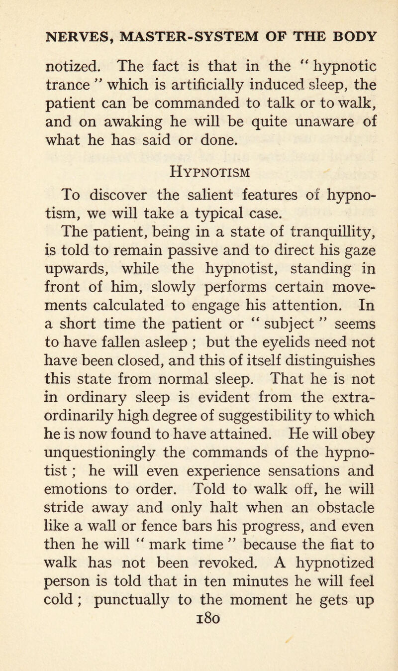 notized. The fact is that in the  hypnotic trance ” which is artificially induced sleep, the patient can be commanded to talk or to walk, and on awaking he will be quite unaware of what he has said or done. Hypnotism To discover the salient features of hypno¬ tism, we will take a typical case. The patient, being in a state of tranquillity, is told to remain passive and to direct his gaze upwards, while the hypnotist, standing in front of him, slowly performs certain move¬ ments calculated to engage his attention. In a short time the patient or “ subject ” seems to have fallen asleep ; but the eyelids need not have been closed, and this of itself distinguishes this state from normal sleep. That he is not in ordinary sleep is evident from the extra¬ ordinarily high degree of suggestibility to which he is now found to have attained. He will obey unquestioningly the commands of the hypno¬ tist ; he will even experience sensations and emotions to order. Told to walk off, he will stride away and only halt when an obstacle like a wall or fence bars his progress, and even then he will  mark time ” because the fiat to walk has not been revoked. A hypnotized person is told that in ten minutes he will feel cold; punctually to the moment he gets up