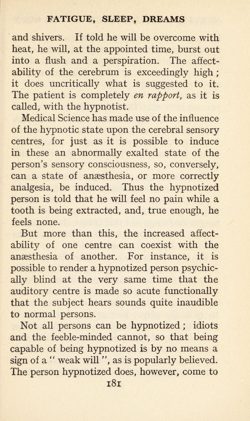 and shivers. If told he will be overcome with heat, he will, at the appointed time, burst out into a flush and a perspiration. The affect¬ ability of the cerebrum is exceedingly high ; it does uncritically what is suggested to it. The patient is completely en rapport, as it is called, with the hypnotist. Medical Science has made use of the influence of the hypnotic state upon the cerebral sensory centres, for just as it is possible to induce in these an abnormally exalted state of the person’s sensory consciousness, so, conversely, can a state of anaesthesia, or more correctly analgesia, be induced. Thus the hypnotized person is told that he will feel no pain while a tooth is being extracted, and, true enough, he feels none. But more than this, the increased affect¬ ability of one centre can coexist with the anaesthesia of another. For instance, it is possible to render a hypnotized person psychic¬ ally blind at the very same time that the auditory centre is made so acute functionally that the subject hears sounds quite inaudible to normal persons. Not all persons can be hypnotized; idiots and the feeble-minded cannot, so that being capable of being hypnotized is by no means a sign of a “ weak will ”, as is popularly believed. The person hypnotized does, however, come to