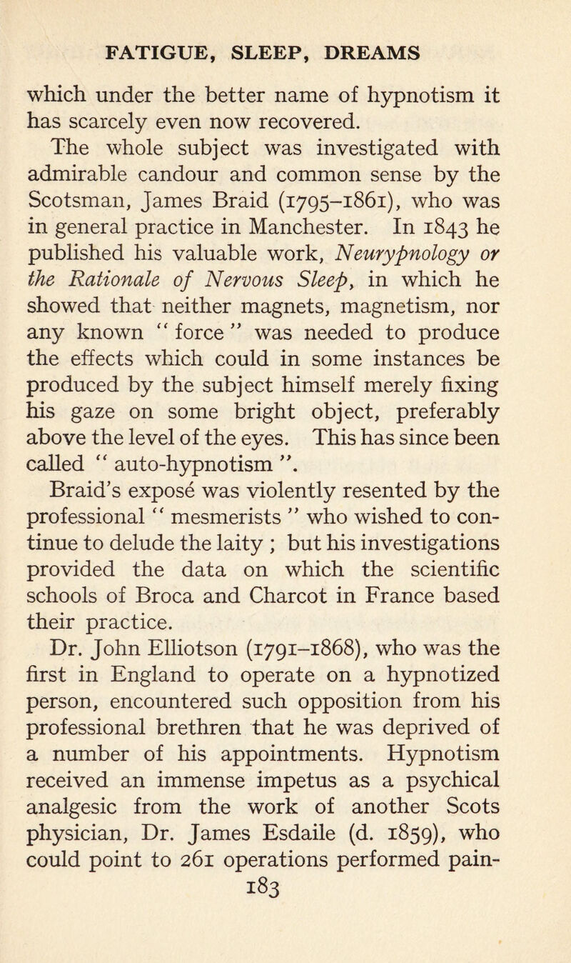 which under the better name of hypnotism it has scarcely even now recovered. The whole subject was investigated with admirable candour and common sense by the Scotsman, James Braid (1795-1861), who was in general practice in Manchester. In 1843 he published his valuable work, Neurypnology or the Rationale of Nervous Sleep, in which he showed that neither magnets, magnetism, nor any known “ force ” was needed to produce the effects which could in some instances be produced by the subject himself merely fixing his gaze on some bright object, preferably above the level of the eyes. This has since been called “ auto-hypnotism Braid’s expose was violently resented by the professional “ mesmerists ” who wished to con¬ tinue to delude the laity ; but his investigations provided the data on which the scientific schools of Broca and Charcot in France based their practice. Dr. John Elliotson (1791-1868), who was the first in England to operate on a hypnotized person, encountered such opposition from his professional brethren that he was deprived of a number of his appointments. Hypnotism received an immense impetus as a psychical analgesic from the work of another Scots physician, Dr. James Esdaile (d. 1859), who could point to 261 operations performed pain-