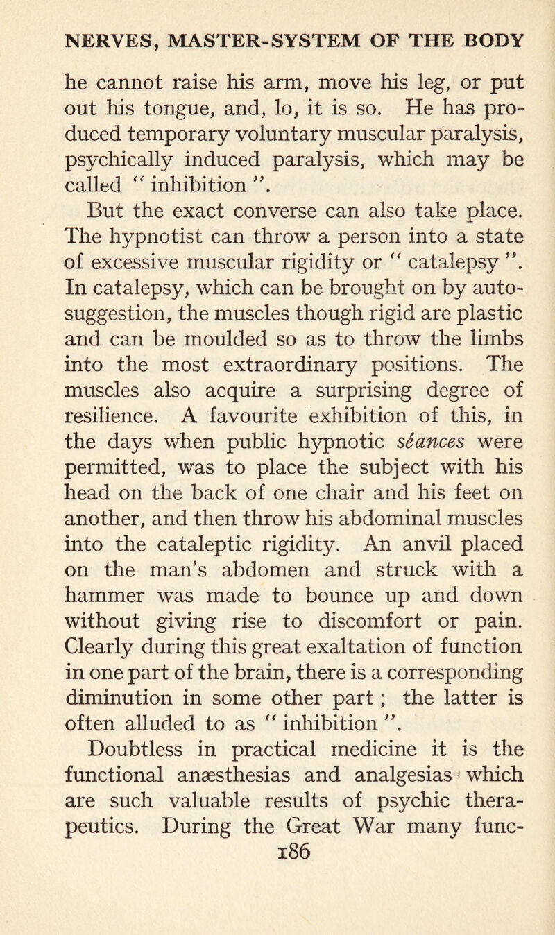 he cannot raise his arm, move his leg, or put out his tongue, and, lo, it is so. He has pro¬ duced temporary voluntary muscular paralysis, psychically induced paralysis, which may be called “ inhibition But the exact converse can also take place. The hypnotist can throw a person into a state of excessive muscular rigidity or  catalepsy In catalepsy, which can be brought on by auto¬ suggestion, the muscles though rigid are plastic and can be moulded so as to throw the limbs into the most extraordinary positions. The muscles also acquire a surprising degree of resilience. A favourite exhibition of this, in the days when public hypnotic seances were permitted, was to place the subject with his head on the back of one chair and his feet on another, and then throw his abdominal muscles into the cataleptic rigidity. An anvil placed on the man’s abdomen and struck with a hammer was made to bounce up and down without giving rise to discomfort or pain. Clearly during this great exaltation of function in one part of the brain, there is a corresponding diminution in some other part; the latter is often alluded to as “ inhibition Doubtless in practical medicine it is the functional anaesthesias and analgesias which are such valuable results of psychic thera¬ peutics. During the Great War many func-