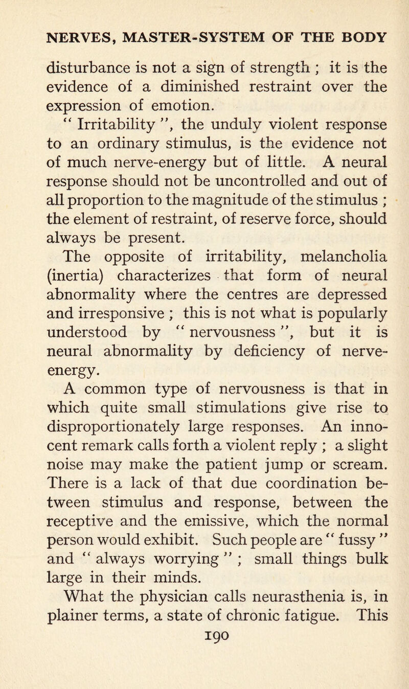 disturbance is not a sign of strength ; it is the evidence of a diminished restraint over the expression of emotion. “ Irritability ”, the unduly violent response to an ordinary stimulus, is the evidence not of much nerve-energy but of little. A neural response should not be uncontrolled and out of all proportion to the magnitude of the stimulus ; the element of restraint, of reserve force, should always be present. The opposite of irritability, melancholia (inertia) characterizes that form of neural abnormality where the centres are depressed and irresponsive ; this is not what is popularly understood by “ nervousness ”, but it is neural abnormality by deficiency of nerve- energy. A common type of nervousness is that in which quite small stimulations give rise to disproportionately large responses. An inno¬ cent remark calls forth a violent reply ; a slight noise may make the patient jump or scream. There is a lack of that due coordination be¬ tween stimulus and response, between the receptive and the emissive, which the normal person would exhibit. Such people are  fussy ” and “ always worrying ” ; small things bulk large in their minds. What the physician calls neurasthenia is, in plainer terms, a state of chronic fatigue. This